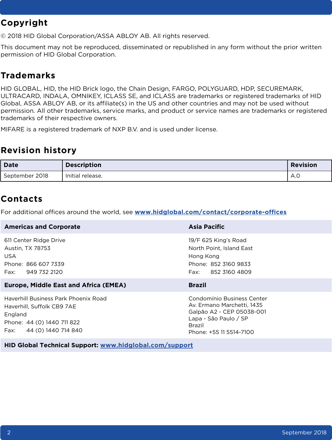 2September 2018Copyright© 2018 HID Global Corporation/ASSA ABLOY AB. All rights reserved.This document may not be reproduced, disseminated or republished in any form without the prior written permission of HID Global Corporation.TrademarksHID GLOBAL, HID, the HID Brick logo, the Chain Design, FARGO, POLYGUARD, HDP, SECUREMARK, ULTRACARD, INDALA, OMNIKEY, ICLASS SE, and ICLASS are trademarks or registered trademarks of HID Global, ASSA ABLOY AB, or its affiliate(s) in the US and other countries and may not be used without permission. All other trademarks, service marks, and product or service names are trademarks or registered trademarks of their respective owners.MIFARE is a registered trademark of NXP B.V. and is used under license.Revision historyContactsFor additional offices around the world, see www.hidglobal.com/contact/corporate-officesDate Description  RevisionSeptember 2018 Initial release. A.0Americas and Corporate Asia Pacific611 Center Ridge DriveAustin, TX 78753USAPhone: 866 607 7339Fax: 949 732 212019/F 625 King’s RoadNorth Point, Island EastHong KongPhone: 852 3160 9833Fax: 852 3160 4809Europe, Middle East and Africa (EMEA) BrazilHaverhill Business Park Phoenix RoadHaverhill, Suffolk CB9 7AEEnglandPhone: 44 (0) 1440 711 822Fax: 44 (0) 1440 714 840 Condomínio Business Center Av. Ermano Marchetti, 1435Galpão A2 - CEP 05038-001Lapa - São Paulo / SPBrazilPhone: +55 11 5514-7100HID Global Technical Support: www.hidglobal.com/support