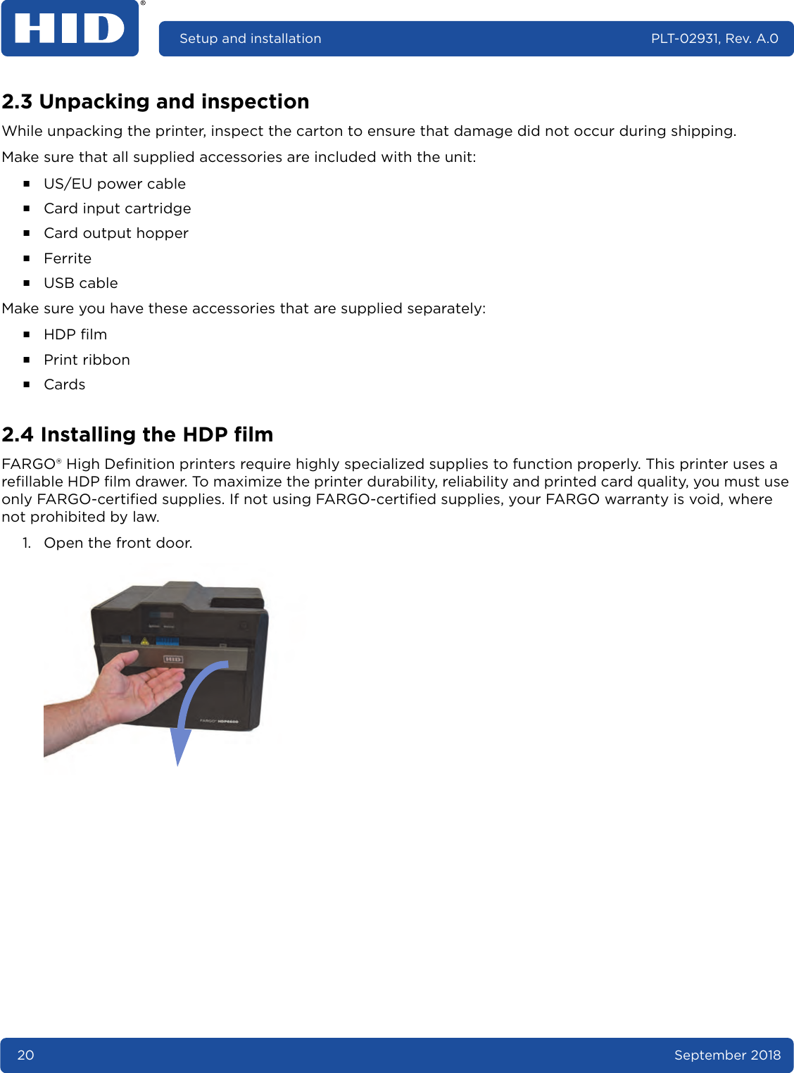 20 September 2018Setup and installation PLT-02931, Rev. A.02.3 Unpacking and inspectionWhile unpacking the printer, inspect the carton to ensure that damage did not occur during shipping.Make sure that all supplied accessories are included with the unit:႑US/EU power cable႑Card input cartridge႑Card output hopper႑Ferrite႑USB cableMake sure you have these accessories that are supplied separately:႑HDP film႑Print ribbon႑Cards2.4 Installing the HDP filmFARGO® High Definition printers require highly specialized supplies to function properly. This printer uses a refillable HDP film drawer. To maximize the printer durability, reliability and printed card quality, you must use only FARGO-certified supplies. If not using FARGO-certified supplies, your FARGO warranty is void, where not prohibited by law.1. Open the front door.