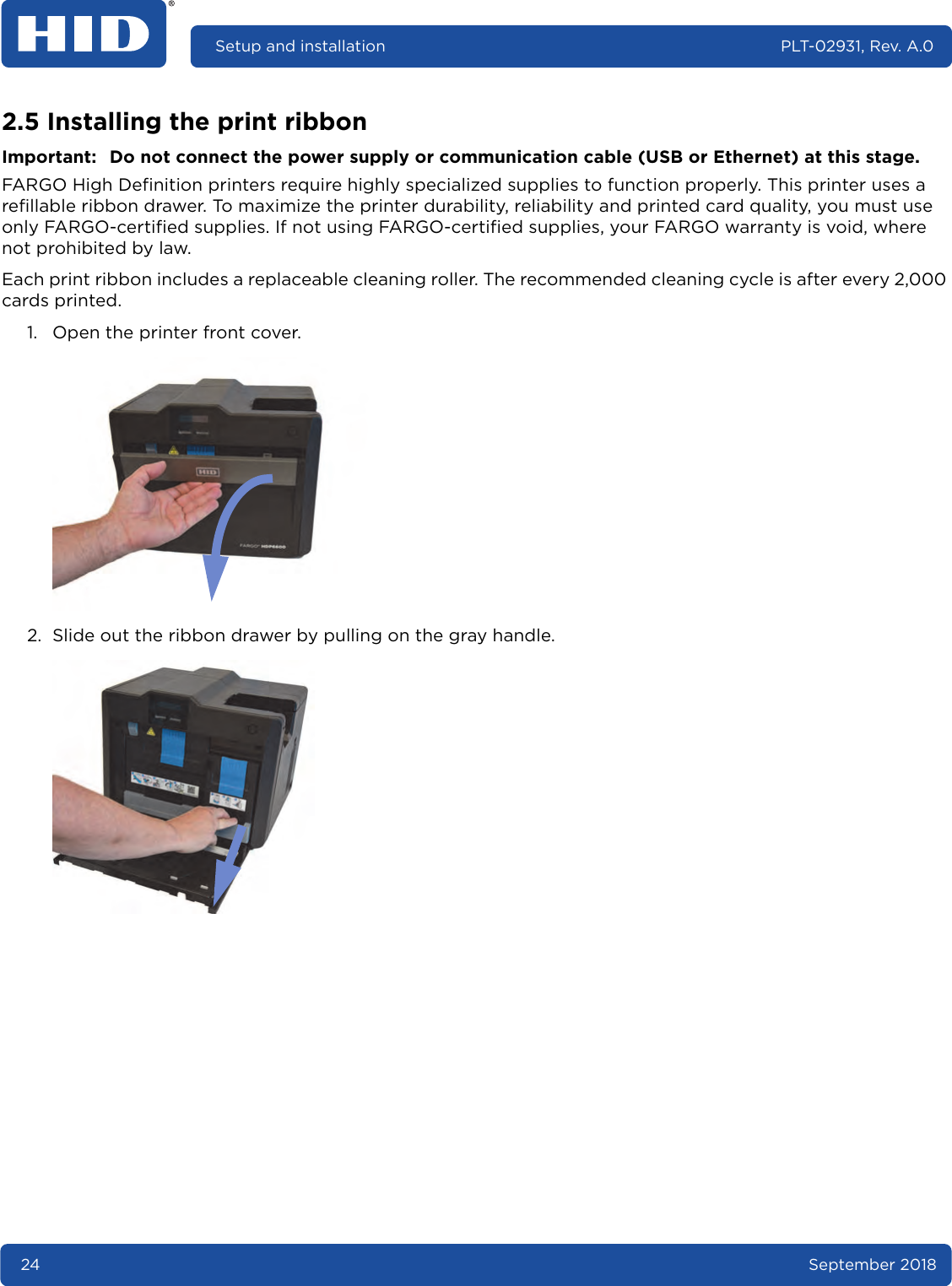 24 September 2018Setup and installation PLT-02931, Rev. A.02.5 Installing the print ribbonImportant: Do not connect the power supply or communication cable (USB or Ethernet) at this stage.FARGO High Definition printers require highly specialized supplies to function properly. This printer uses a refillable ribbon drawer. To maximize the printer durability, reliability and printed card quality, you must use only FARGO-certified supplies. If not using FARGO-certified supplies, your FARGO warranty is void, where not prohibited by law.Each print ribbon includes a replaceable cleaning roller. The recommended cleaning cycle is after every 2,000 cards printed.1. Open the printer front cover. 2. Slide out the ribbon drawer by pulling on the gray handle. 