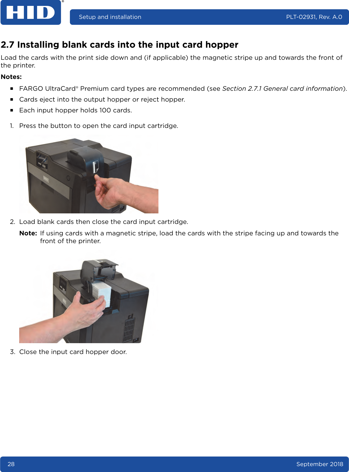 28 September 2018Setup and installation PLT-02931, Rev. A.02.7 Installing blank cards into the input card hopperLoad the cards with the print side down and (if applicable) the magnetic stripe up and towards the front of the printer. Notes:႑FARGO UltraCard® Premium card types are recommended (see Section 2.7.1 General card information).႑Cards eject into the output hopper or reject hopper.႑Each input hopper holds 100 cards.1. Press the button to open the card input cartridge. 2. Load blank cards then close the card input cartridge.Note: If using cards with a magnetic stripe, load the cards with the stripe facing up and towards the front of the printer. 3. Close the input card hopper door. 