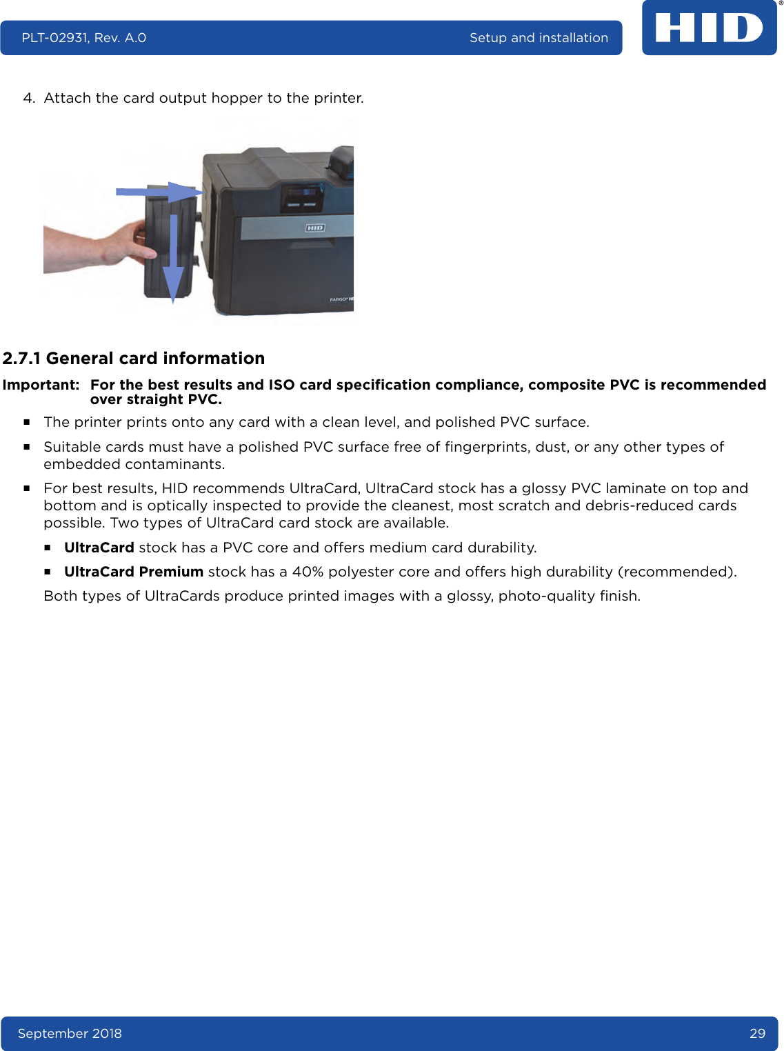 September 2018 29PLT-02931, Rev. A.0 Setup and installation4. Attach the card output hopper to the printer. 2.7.1 General card informationImportant: For the best results and ISO card specification compliance, composite PVC is recommended over straight PVC.႑The printer prints onto any card with a clean level, and polished PVC surface.႑Suitable cards must have a polished PVC surface free of fingerprints, dust, or any other types of embedded contaminants.႑For best results, HID recommends UltraCard, UltraCard stock has a glossy PVC laminate on top and bottom and is optically inspected to provide the cleanest, most scratch and debris-reduced cards possible. Two types of UltraCard card stock are available.႑UltraCard stock has a PVC core and offers medium card durability.႑UltraCard Premium stock has a 40% polyester core and offers high durability (recommended).Both types of UltraCards produce printed images with a glossy, photo-quality finish.