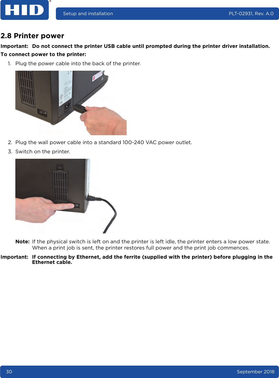 30 September 2018Setup and installation PLT-02931, Rev. A.02.8 Printer powerImportant: Do not connect the printer USB cable until prompted during the printer driver installation.To connect power to the printer:1. Plug the power cable into the back of the printer. 2. Plug the wall power cable into a standard 100-240 VAC power outlet.3. Switch on the printer. Note: If the physical switch is left on and the printer is left idle, the printer enters a low power state. When a print job is sent, the printer restores full power and the print job commences.Important: If connecting by Ethernet, add the ferrite (supplied with the printer) before plugging in the Ethernet cable.
