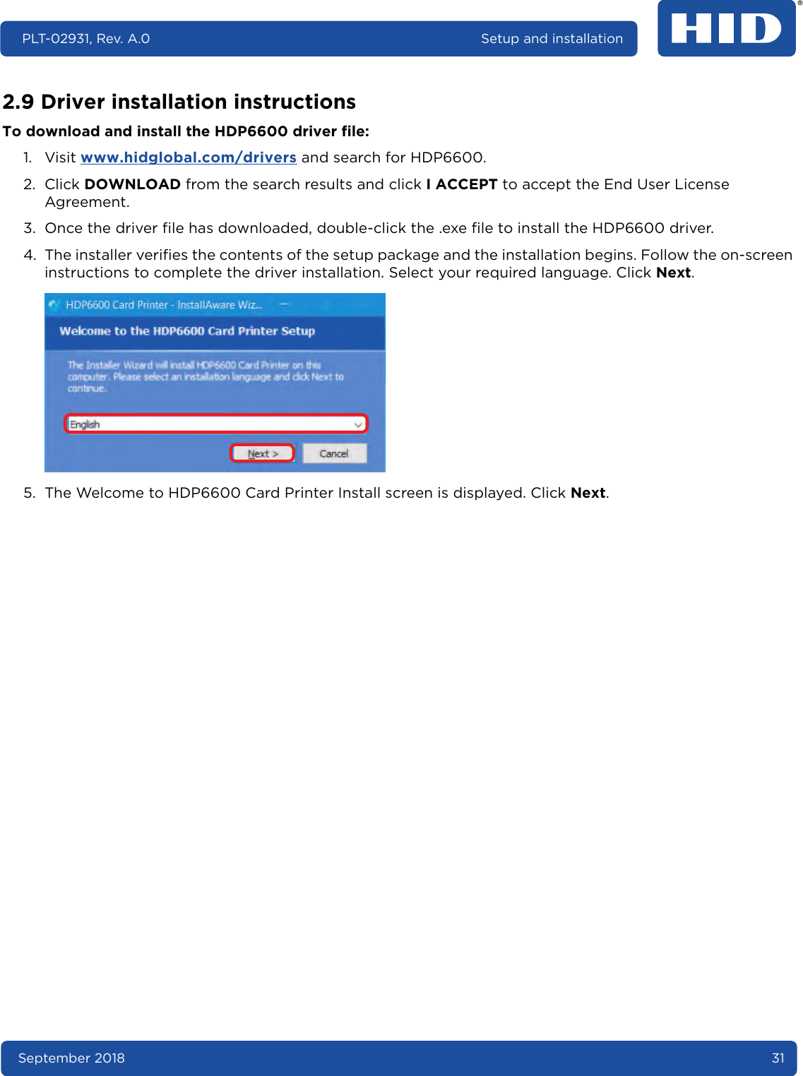 September 2018 31PLT-02931, Rev. A.0 Setup and installation2.9 Driver installation instructionsTo download and install the HDP6600 driver file:1. Visit www.hidglobal.com/drivers and search for HDP6600. 2. Click DOWNLOAD from the search results and click I ACCEPT to accept the End User License Agreement. 3. Once the driver file has downloaded, double-click the .exe file to install the HDP6600 driver.4. The installer verifies the contents of the setup package and the installation begins. Follow the on-screen instructions to complete the driver installation. Select your required language. Click Next. 5. The Welcome to HDP6600 Card Printer Install screen is displayed. Click Next. 