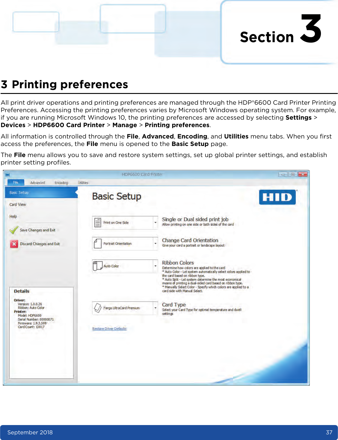 Section 3September 2018 373 Printing preferencesAll print driver operations and printing preferences are managed through the HDP®6600 Card Printer Printing Preferences. Accessing the printing preferences varies by Microsoft Windows operating system. For example, if you are running Microsoft Windows 10, the printing preferences are accessed by selecting Settings &gt; Devices &gt; HDP6600 Card Printer &gt; Manage &gt; Printing preferences.All information is controlled through the File, Advanced, Encoding, and Utilities menu tabs. When you first access the preferences, the File menu is opened to the Basic Setup page. The File menu allows you to save and restore system settings, set up global printer settings, and establish printer setting profiles. 