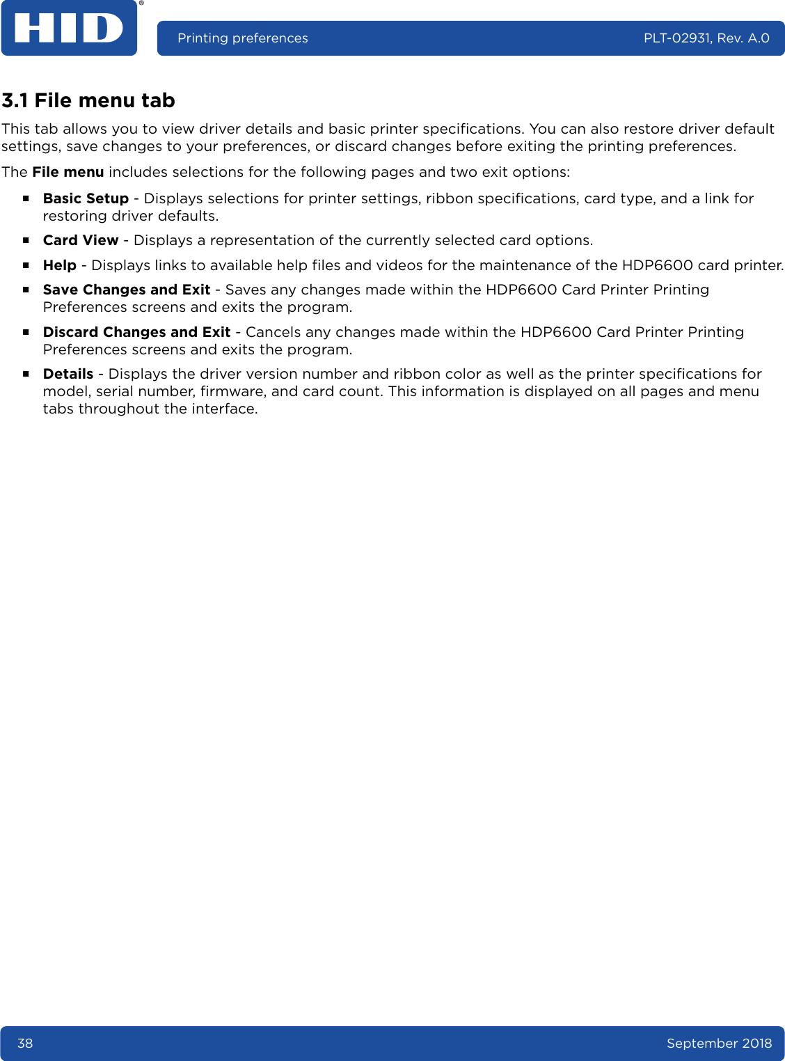 38 September 2018Printing preferences PLT-02931, Rev. A.03.1 File menu tabThis tab allows you to view driver details and basic printer specifications. You can also restore driver default settings, save changes to your preferences, or discard changes before exiting the printing preferences. The File menu includes selections for the following pages and two exit options:႑Basic Setup - Displays selections for printer settings, ribbon specifications, card type, and a link for restoring driver defaults.႑Card View - Displays a representation of the currently selected card options. ႑Help - Displays links to available help files and videos for the maintenance of the HDP6600 card printer.႑Save Changes and Exit - Saves any changes made within the HDP6600 Card Printer Printing Preferences screens and exits the program.႑Discard Changes and Exit - Cancels any changes made within the HDP6600 Card Printer Printing Preferences screens and exits the program.႑Details - Displays the driver version number and ribbon color as well as the printer specifications for model, serial number, firmware, and card count. This information is displayed on all pages and menu tabs throughout the interface.