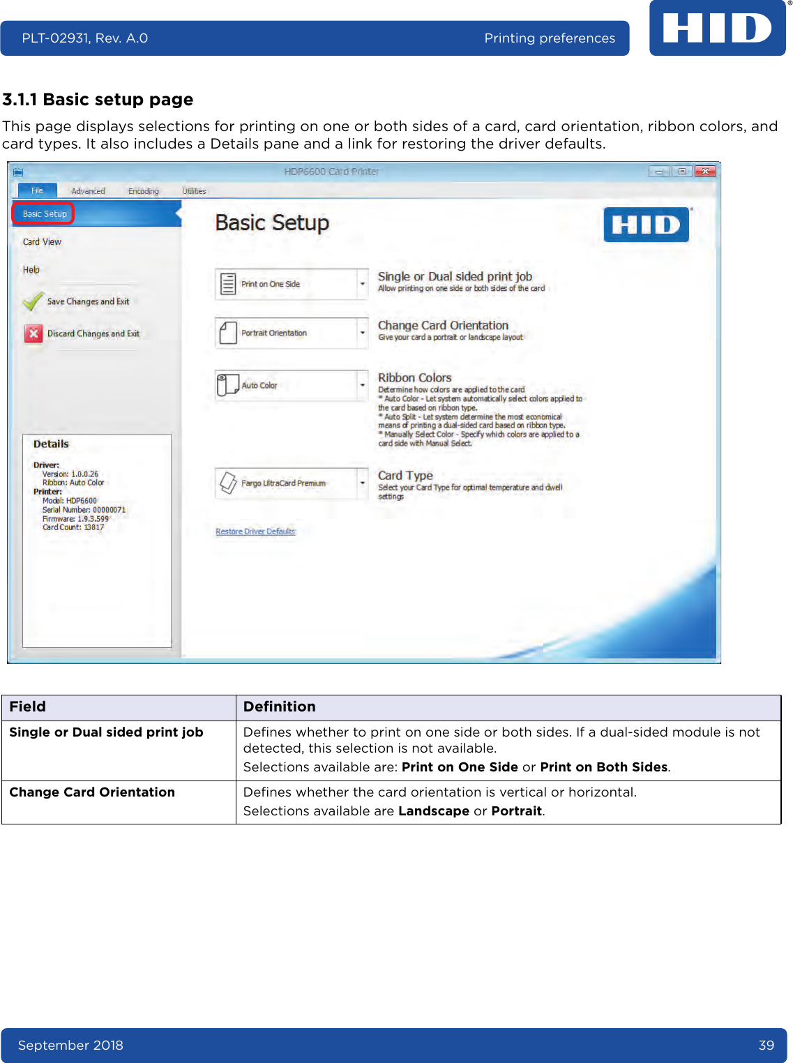 September 2018 39PLT-02931, Rev. A.0 Printing preferences3.1.1 Basic setup pageThis page displays selections for printing on one or both sides of a card, card orientation, ribbon colors, and card types. It also includes a Details pane and a link for restoring the driver defaults.  Field DefinitionSingle or Dual sided print job Defines whether to print on one side or both sides. If a dual-sided module is not detected, this selection is not available.Selections available are: Print on One Side or Print on Both Sides.Change Card Orientation Defines whether the card orientation is vertical or horizontal. Selections available are Landscape or Portrait.