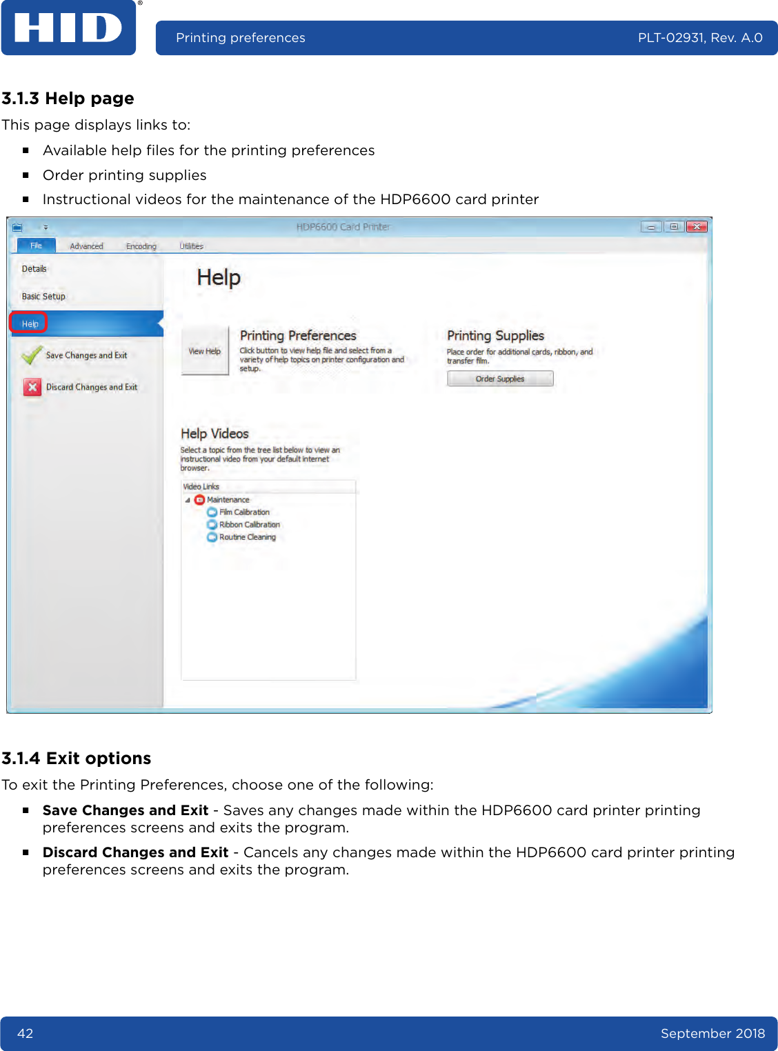 42 September 2018Printing preferences PLT-02931, Rev. A.03.1.3 Help pageThis page displays links to: ႑Available help files for the printing preferences႑Order printing supplies႑Instructional videos for the maintenance of the HDP6600 card printer  3.1.4 Exit optionsTo exit the Printing Preferences, choose one of the following:႑Save Changes and Exit - Saves any changes made within the HDP6600 card printer printing preferences screens and exits the program.႑Discard Changes and Exit - Cancels any changes made within the HDP6600 card printer printing preferences screens and exits the program.