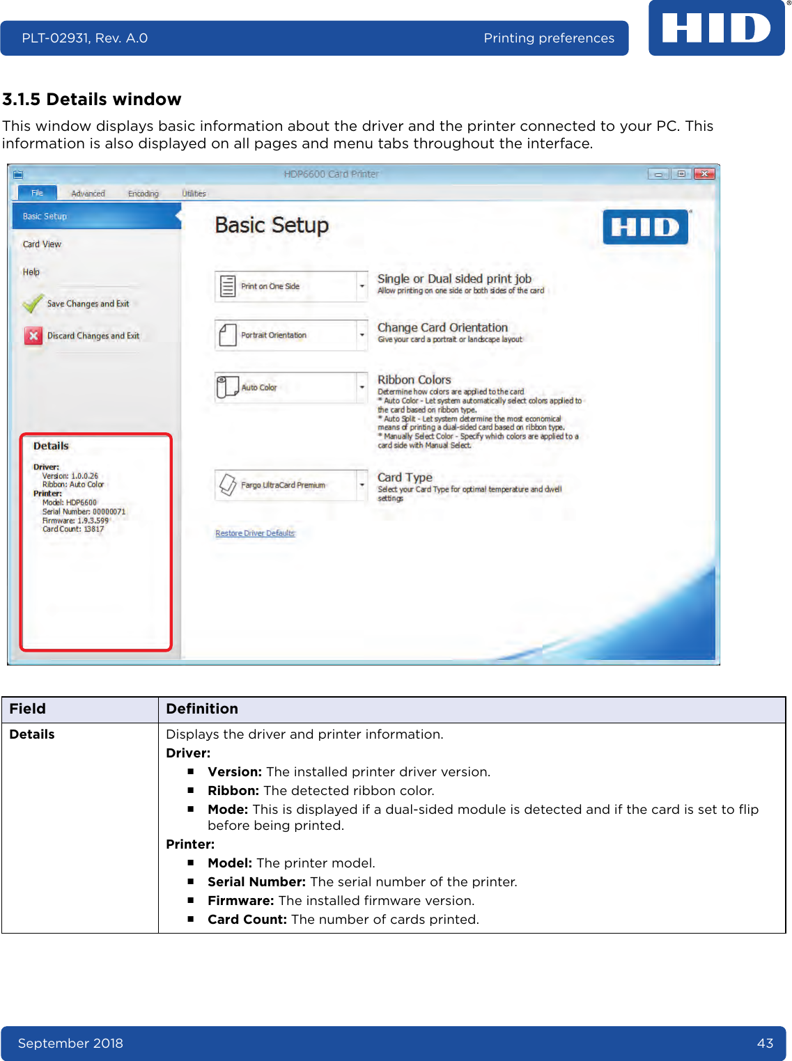 September 2018 43PLT-02931, Rev. A.0 Printing preferences3.1.5 Details windowThis window displays basic information about the driver and the printer connected to your PC. This information is also displayed on all pages and menu tabs throughout the interface.  Field DefinitionDetails Displays the driver and printer information.Driver:႑Version: The installed printer driver version.႑Ribbon: The detected ribbon color.႑Mode: This is displayed if a dual-sided module is detected and if the card is set to flip before being printed. Printer:႑Model: The printer model.႑Serial Number: The serial number of the printer.႑Firmware: The installed firmware version.႑Card Count: The number of cards printed.