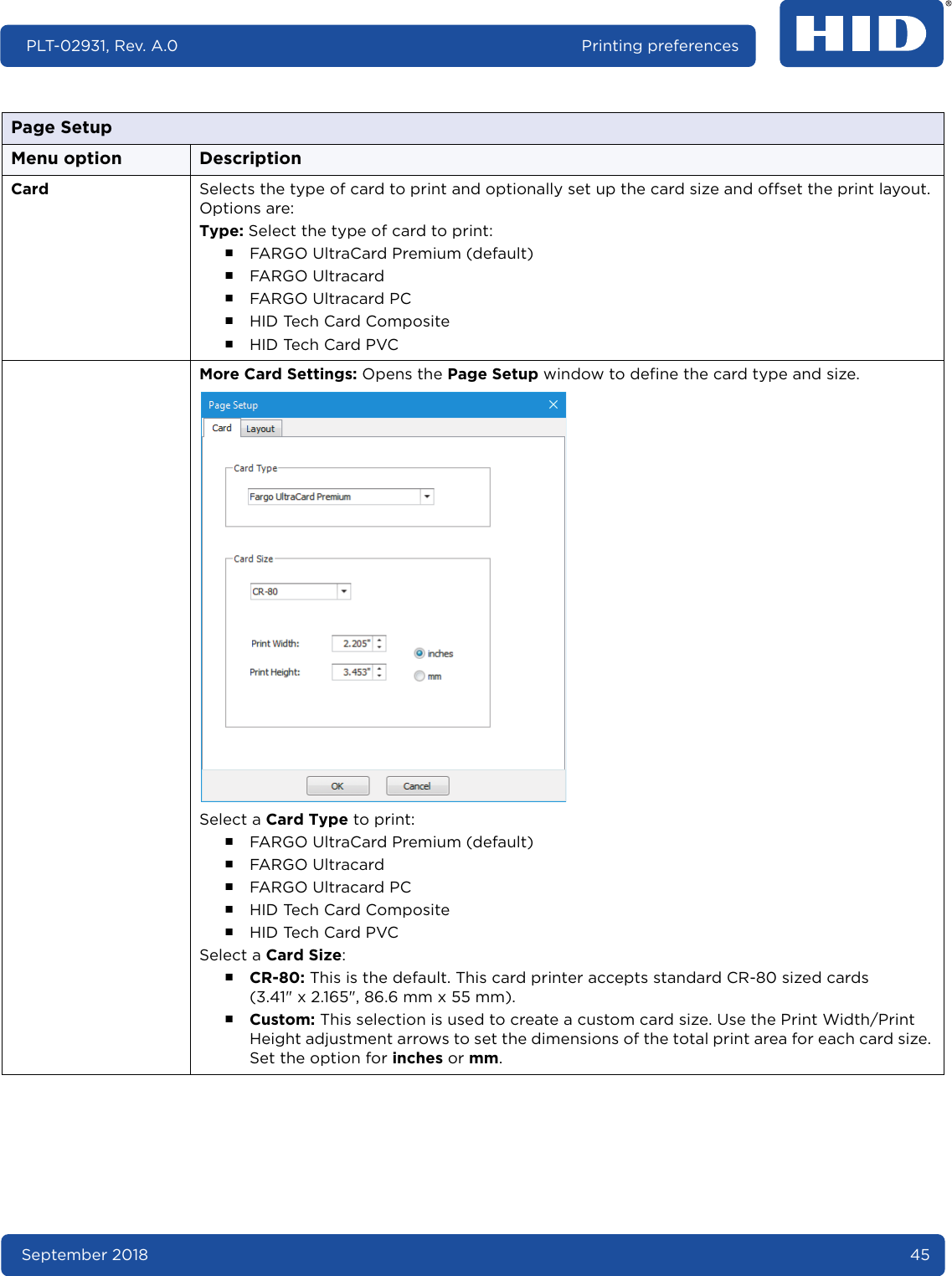 September 2018 45PLT-02931, Rev. A.0 Printing preferencesCard Selects the type of card to print and optionally set up the card size and offset the print layout. Options are:Type: Select the type of card to print:႑FARGO UltraCard Premium (default)႑FARGO Ultracard႑FARGO Ultracard PC႑HID Tech Card Composite႑HID Tech Card PVCMore Card Settings: Opens the Page Setup window to define the card type and size.Select a Card Type to print:႑FARGO UltraCard Premium (default)႑FARGO Ultracard႑FARGO Ultracard PC႑HID Tech Card Composite႑HID Tech Card PVCSelect a Card Size:႑CR-80: This is the default. This card printer accepts standard CR-80 sized cards (3.41&quot; x 2.165&quot;, 86.6 mm x 55 mm).႑Custom: This selection is used to create a custom card size. Use the Print Width/Print Height adjustment arrows to set the dimensions of the total print area for each card size. Set the option for inches or mm.Page SetupMenu option Description