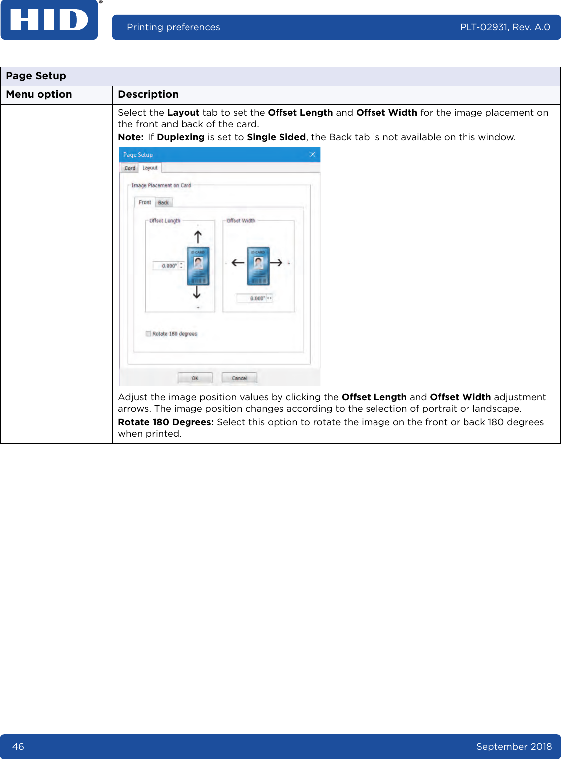 46 September 2018Printing preferences PLT-02931, Rev. A.0Select the Layout tab to set the Offset Length and Offset Width for the image placement on the front and back of the card. Note: If Duplexing is set to Single Sided, the Back tab is not available on this window.Adjust the image position values by clicking the Offset Length and Offset Width adjustment arrows. The image position changes according to the selection of portrait or landscape. Rotate 180 Degrees: Select this option to rotate the image on the front or back 180 degrees when printed.Page SetupMenu option Description