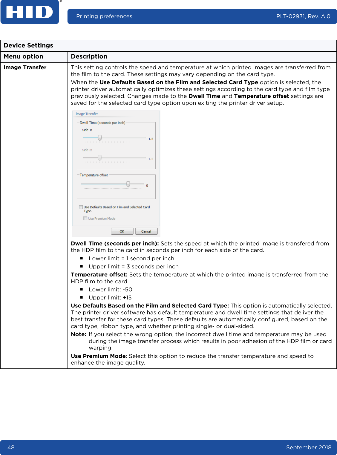 48 September 2018Printing preferences PLT-02931, Rev. A.0Image Transfer This setting controls the speed and temperature at which printed images are transferred from the film to the card. These settings may vary depending on the card type.When the Use Defaults Based on the Film and Selected Card Type option is selected, the printer driver automatically optimizes these settings according to the card type and film type previously selected. Changes made to the Dwell Time and Temperature offset settings are saved for the selected card type option upon exiting the printer driver setup.Dwell Time (seconds per inch): Sets the speed at which the printed image is transfered from the HDP film to the card in seconds per inch for each side of the card.႑Lower limit = 1 second per inch႑Upper limit = 3 seconds per inchTemperature offset: Sets the temperature at which the printed image is transferred from the HDP film to the card.႑Lower limit: -50႑Upper limit: +15Use Defaults Based on the Film and Selected Card Type: This option is automatically selected. The printer driver software has default temperature and dwell time settings that deliver the best transfer for these card types. These defaults are automatically configured, based on the card type, ribbon type, and whether printing single- or dual-sided.Note: If you select the wrong option, the incorrect dwell time and temperature may be used during the image transfer process which results in poor adhesion of the HDP film or card warping.Use Premium Mode: Select this option to reduce the transfer temperature and speed to enhance the image quality.Device SettingsMenu option Description