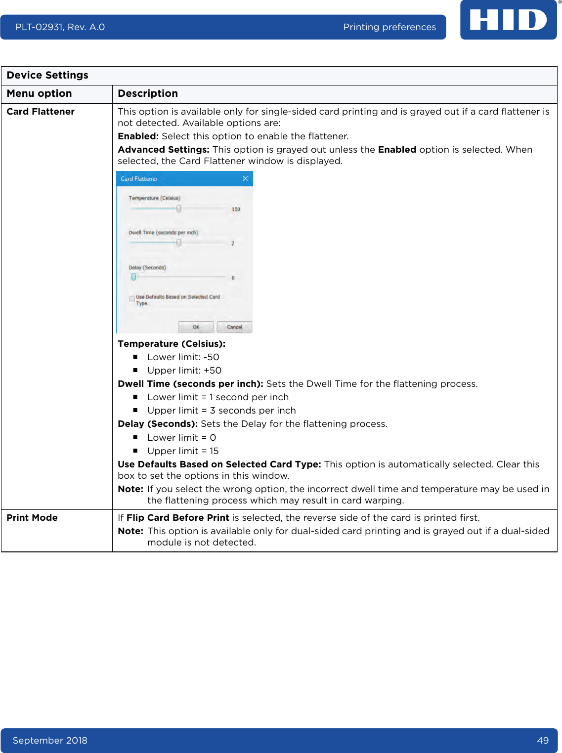 September 2018 49PLT-02931, Rev. A.0 Printing preferencesCard Flattener This option is available only for single-sided card printing and is grayed out if a card flattener is not detected. Available options are:Enabled: Select this option to enable the flattener.Advanced Settings: This option is grayed out unless the Enabled option is selected. When selected, the Card Flattener window is displayed.Temperature (Celsius): ႑Lower limit: -50႑Upper limit: +50Dwell Time (seconds per inch): Sets the Dwell Time for the flattening process.႑Lower limit = 1 second per inch႑Upper limit = 3 seconds per inchDelay (Seconds): Sets the Delay for the flattening process.႑Lower limit = 0႑Upper limit = 15Use Defaults Based on Selected Card Type: This option is automatically selected. Clear this box to set the options in this window.Note: If you select the wrong option, the incorrect dwell time and temperature may be used in the flattening process which may result in card warping.Print Mode If Flip Card Before Print is selected, the reverse side of the card is printed first. Note: This option is available only for dual-sided card printing and is grayed out if a dual-sided module is not detected.Device SettingsMenu option Description