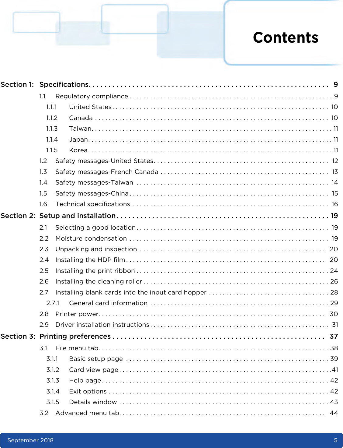 ContentsSeptember 2018 5Section 1: Specifications. . . . . . . . . . . . . . . . . . . . . . . . . . . . . . . . . . . . . . . . . . . . . . . . . . . . . . . . . . . . .  91.1 Regulatory compliance . . . . . . . . . . . . . . . . . . . . . . . . . . . . . . . . . . . . . . . . . . . . . . . . . . . . . . . . . . . 91.1.1 United States . . . . . . . . . . . . . . . . . . . . . . . . . . . . . . . . . . . . . . . . . . . . . . . . . . . . . . . . . . . . . . .  101.1.2 Canada . . . . . . . . . . . . . . . . . . . . . . . . . . . . . . . . . . . . . . . . . . . . . . . . . . . . . . . . . . . . . . . . . . . .  101.1.3 Taiwan. . . . . . . . . . . . . . . . . . . . . . . . . . . . . . . . . . . . . . . . . . . . . . . . . . . . . . . . . . . . . . . . . . . . . . 111.1.4 Japan. . . . . . . . . . . . . . . . . . . . . . . . . . . . . . . . . . . . . . . . . . . . . . . . . . . . . . . . . . . . . . . . . . . . . . . 111.1.5 Korea. . . . . . . . . . . . . . . . . . . . . . . . . . . . . . . . . . . . . . . . . . . . . . . . . . . . . . . . . . . . . . . . . . . . . . . 111.2 Safety messages-United States. . . . . . . . . . . . . . . . . . . . . . . . . . . . . . . . . . . . . . . . . . . . . . . . . . .  121.3 Safety messages-French Canada . . . . . . . . . . . . . . . . . . . . . . . . . . . . . . . . . . . . . . . . . . . . . . . . .  131.4 Safety messages-Taiwan  . . . . . . . . . . . . . . . . . . . . . . . . . . . . . . . . . . . . . . . . . . . . . . . . . . . . . . . .  141.5 Safety messages-China . . . . . . . . . . . . . . . . . . . . . . . . . . . . . . . . . . . . . . . . . . . . . . . . . . . . . . . . . .  151.6 Technical specifications  . . . . . . . . . . . . . . . . . . . . . . . . . . . . . . . . . . . . . . . . . . . . . . . . . . . . . . . . .  16Section 2: Setup and installation. . . . . . . . . . . . . . . . . . . . . . . . . . . . . . . . . . . . . . . . . . . . . . . . . . . . . . 192.1 Selecting a good location . . . . . . . . . . . . . . . . . . . . . . . . . . . . . . . . . . . . . . . . . . . . . . . . . . . . . . . .  192.2 Moisture condensation  . . . . . . . . . . . . . . . . . . . . . . . . . . . . . . . . . . . . . . . . . . . . . . . . . . . . . . . . . .  192.3 Unpacking and inspection  . . . . . . . . . . . . . . . . . . . . . . . . . . . . . . . . . . . . . . . . . . . . . . . . . . . . . .   202.4 Installing the HDP film . . . . . . . . . . . . . . . . . . . . . . . . . . . . . . . . . . . . . . . . . . . . . . . . . . . . . . . . . .   202.5 Installing the print ribbon . . . . . . . . . . . . . . . . . . . . . . . . . . . . . . . . . . . . . . . . . . . . . . . . . . . . . . . . 242.6 Installing the cleaning roller . . . . . . . . . . . . . . . . . . . . . . . . . . . . . . . . . . . . . . . . . . . . . . . . . . . . . . 262.7 Installing blank cards into the input card hopper . . . . . . . . . . . . . . . . . . . . . . . . . . . . . . . . . . . 282.7.1 General card information  . . . . . . . . . . . . . . . . . . . . . . . . . . . . . . . . . . . . . . . . . . . . . . . . . . . . 292.8 Printer power. . . . . . . . . . . . . . . . . . . . . . . . . . . . . . . . . . . . . . . . . . . . . . . . . . . . . . . . . . . . . . . . . .   302.9 Driver installation instructions . . . . . . . . . . . . . . . . . . . . . . . . . . . . . . . . . . . . . . . . . . . . . . . . . . . .  31Section 3: Printing preferences . . . . . . . . . . . . . . . . . . . . . . . . . . . . . . . . . . . . . . . . . . . . . . . . . . . . . .  373.1 File menu tab. . . . . . . . . . . . . . . . . . . . . . . . . . . . . . . . . . . . . . . . . . . . . . . . . . . . . . . . . . . . . . . . . . . 383.1.1 Basic setup page  . . . . . . . . . . . . . . . . . . . . . . . . . . . . . . . . . . . . . . . . . . . . . . . . . . . . . . . . . . . 393.1.2 Card view page . . . . . . . . . . . . . . . . . . . . . . . . . . . . . . . . . . . . . . . . . . . . . . . . . . . . . . . . . . . . . .413.1.3 Help page . . . . . . . . . . . . . . . . . . . . . . . . . . . . . . . . . . . . . . . . . . . . . . . . . . . . . . . . . . . . . . . . . . 423.1.4 Exit options . . . . . . . . . . . . . . . . . . . . . . . . . . . . . . . . . . . . . . . . . . . . . . . . . . . . . . . . . . . . . . . . 423.1.5 Details window . . . . . . . . . . . . . . . . . . . . . . . . . . . . . . . . . . . . . . . . . . . . . . . . . . . . . . . . . . . . . 433.2 Advanced menu tab. . . . . . . . . . . . . . . . . . . . . . . . . . . . . . . . . . . . . . . . . . . . . . . . . . . . . . . . . . . .   44