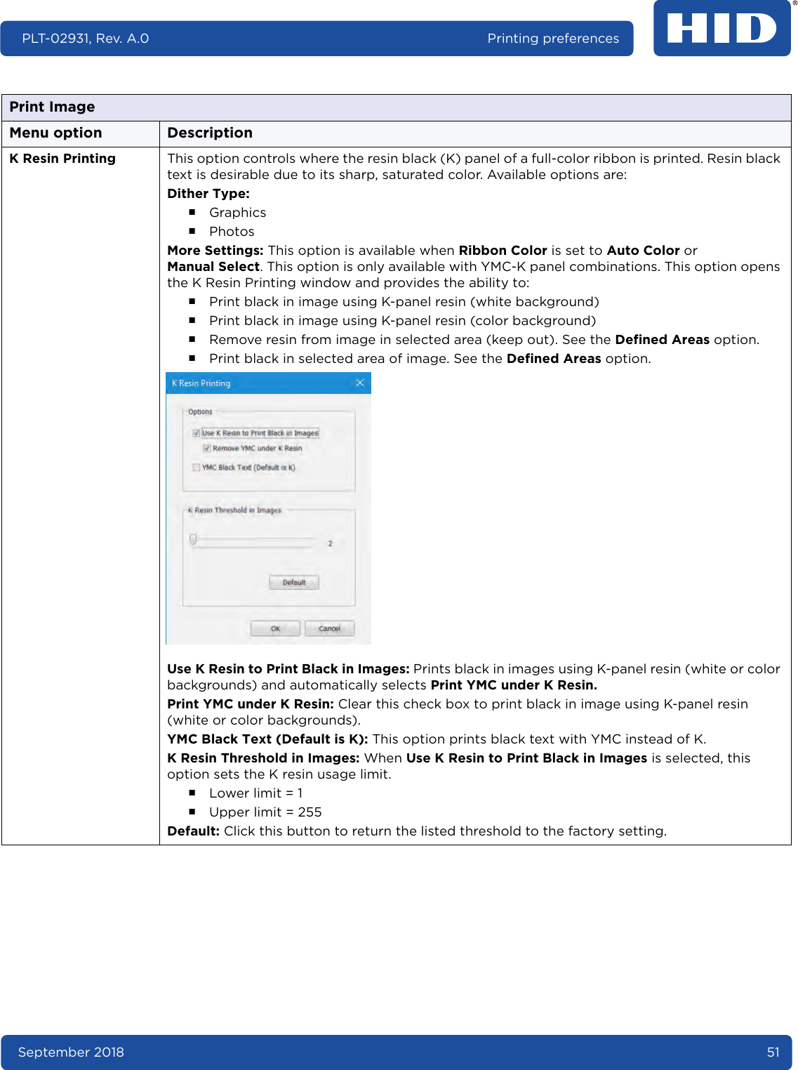 September 2018 51PLT-02931, Rev. A.0 Printing preferencesK Resin Printing This option controls where the resin black (K) panel of a full-color ribbon is printed. Resin black text is desirable due to its sharp, saturated color. Available options are:Dither Type:႑Graphics႑PhotosMore Settings: This option is available when Ribbon Color is set to Auto Color or Manual Select. This option is only available with YMC-K panel combinations. This option opens the K Resin Printing window and provides the ability to:႑Print black in image using K-panel resin (white background)႑Print black in image using K-panel resin (color background)႑Remove resin from image in selected area (keep out). See the Defined Areas option.႑Print black in selected area of image. See the Defined Areas option.  Use K Resin to Print Black in Images: Prints black in images using K-panel resin (white or color backgrounds) and automatically selects Print YMC under K Resin.Print YMC under K Resin: Clear this check box to print black in image using K-panel resin (white or color backgrounds).YMC Black Text (Default is K): This option prints black text with YMC instead of K.K Resin Threshold in Images: When Use K Resin to Print Black in Images is selected, this option sets the K resin usage limit.႑Lower limit = 1႑Upper limit = 255Default: Click this button to return the listed threshold to the factory setting.Print ImageMenu option Description