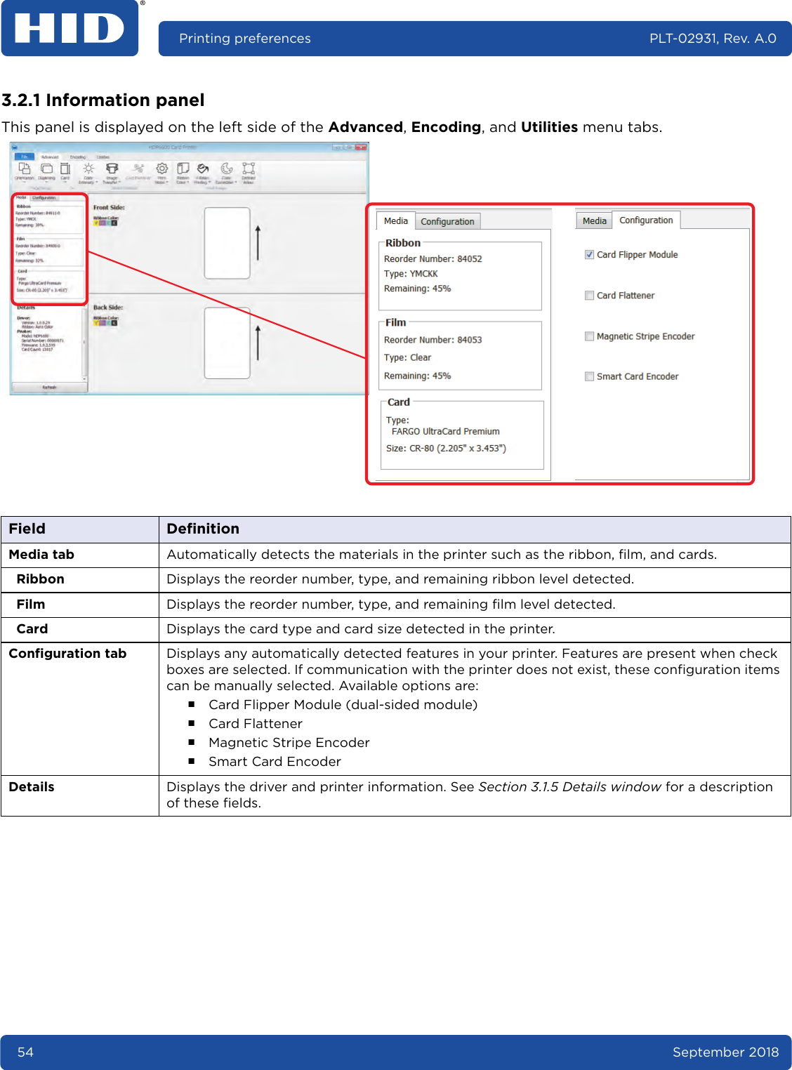 54 September 2018Printing preferences PLT-02931, Rev. A.03.2.1 Information panelThis panel is displayed on the left side of the Advanced, Encoding, and Utilities menu tabs. Field DefinitionMedia tab Automatically detects the materials in the printer such as the ribbon, film, and cards.Ribbon Displays the reorder number, type, and remaining ribbon level detected.Film Displays the reorder number, type, and remaining film level detected. Card Displays the card type and card size detected in the printer.Configuration tab Displays any automatically detected features in your printer. Features are present when check boxes are selected. If communication with the printer does not exist, these configuration items can be manually selected. Available options are:႑Card Flipper Module (dual-sided module)႑Card Flattener႑Magnetic Stripe Encoder႑Smart Card EncoderDetails Displays the driver and printer information. See Section 3.1.5 Details window for a description of these fields.