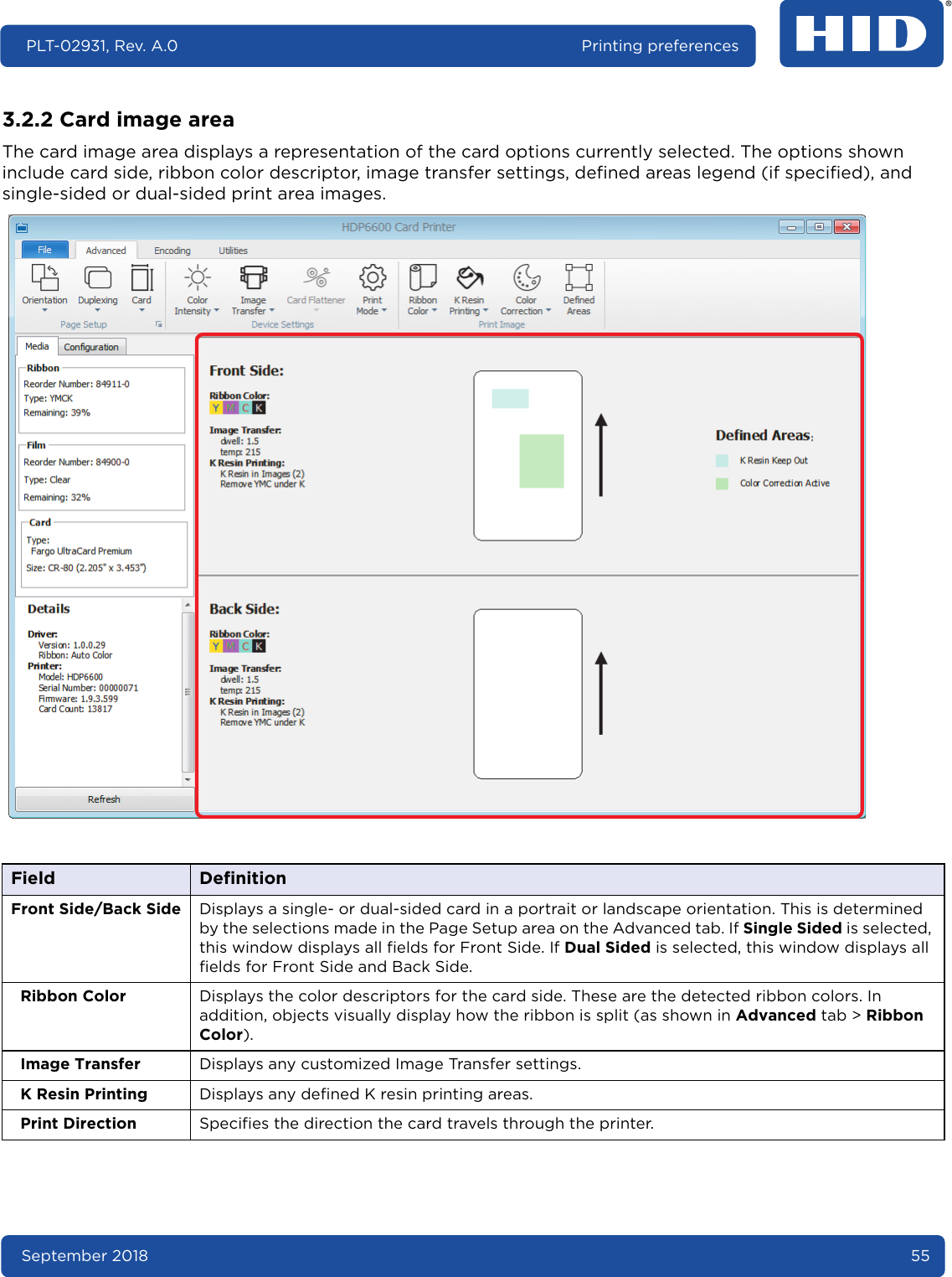 September 2018 55PLT-02931, Rev. A.0 Printing preferences3.2.2 Card image areaThe card image area displays a representation of the card options currently selected. The options shown include card side, ribbon color descriptor, image transfer settings, defined areas legend (if specified), and single-sided or dual-sided print area images.Field DefinitionFront Side/Back Side Displays a single- or dual-sided card in a portrait or landscape orientation. This is determined by the selections made in the Page Setup area on the Advanced tab. If Single Sided is selected, this window displays all fields for Front Side. If Dual Sided is selected, this window displays all fields for Front Side and Back Side. Ribbon Color Displays the color descriptors for the card side. These are the detected ribbon colors. In addition, objects visually display how the ribbon is split (as shown in Advanced tab &gt; Ribbon Color).Image Transfer Displays any customized Image Transfer settings.K Resin Printing Displays any defined K resin printing areas.Print Direction Specifies the direction the card travels through the printer.