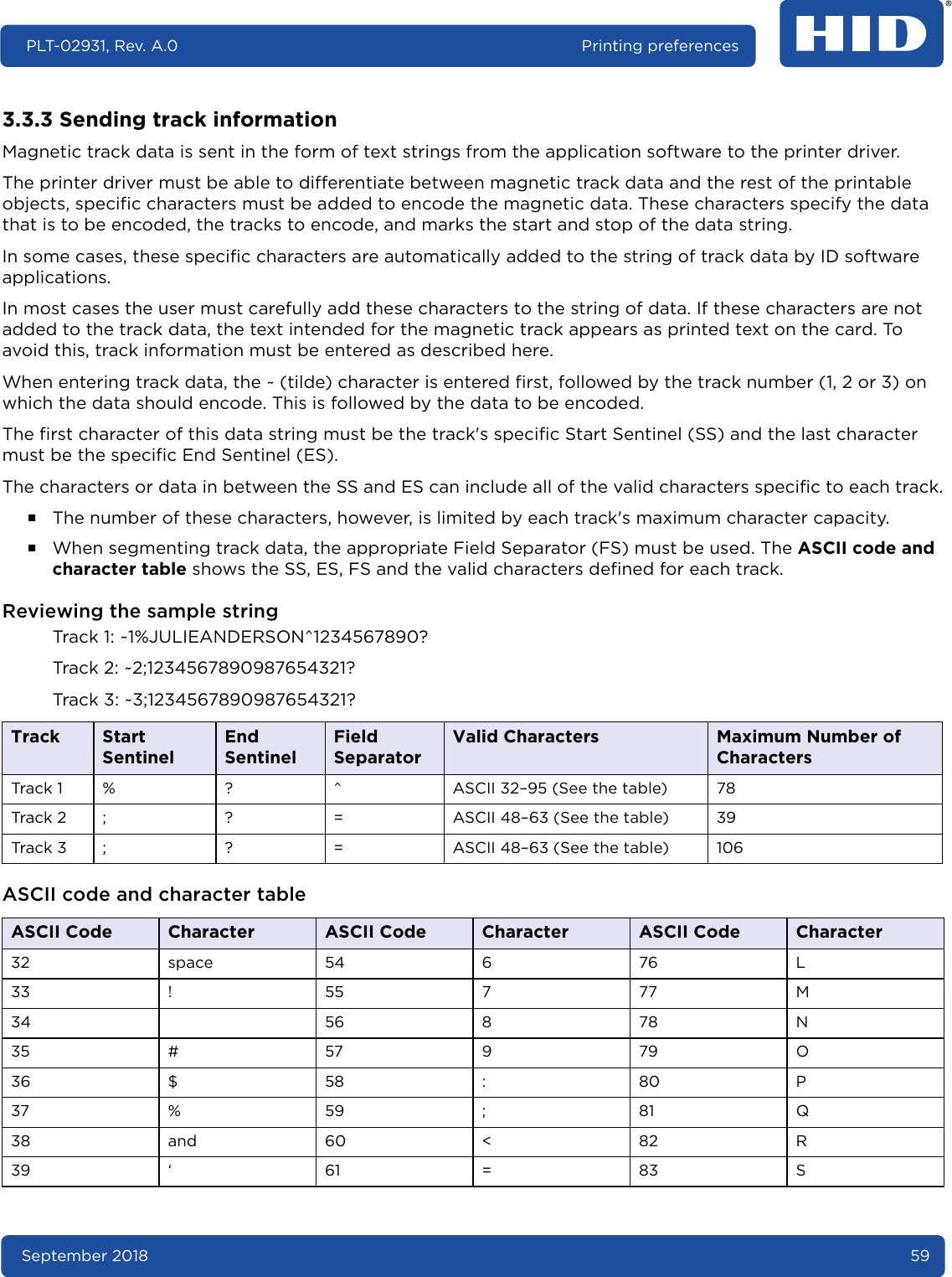 September 2018 59PLT-02931, Rev. A.0 Printing preferences3.3.3 Sending track informationMagnetic track data is sent in the form of text strings from the application software to the printer driver.The printer driver must be able to differentiate between magnetic track data and the rest of the printable objects, specific characters must be added to encode the magnetic data. These characters specify the data that is to be encoded, the tracks to encode, and marks the start and stop of the data string. In some cases, these specific characters are automatically added to the string of track data by ID software applications.In most cases the user must carefully add these characters to the string of data. If these characters are not added to the track data, the text intended for the magnetic track appears as printed text on the card. To avoid this, track information must be entered as described here.When entering track data, the ~ (tilde) character is entered first, followed by the track number (1, 2 or 3) on which the data should encode. This is followed by the data to be encoded.The first character of this data string must be the track&apos;s specific Start Sentinel (SS) and the last character must be the specific End Sentinel (ES).The characters or data in between the SS and ES can include all of the valid characters specific to each track.႑The number of these characters, however, is limited by each track&apos;s maximum character capacity. ႑When segmenting track data, the appropriate Field Separator (FS) must be used. The ASCII code and character table shows the SS, ES, FS and the valid characters defined for each track.Reviewing the sample stringTrack 1: ~1%JULIEANDERSON^1234567890?Track 2: ~2;1234567890987654321?Track 3: ~3;1234567890987654321? ASCII code and character tableTrack Start SentinelEnd SentinelField SeparatorValid Characters Maximum Number of CharactersTrack 1 % ? ^ ASCII 32–95 (See the table) 78Track 2 ; ? = ASCII 48–63 (See the table) 39Track 3 ; ? = ASCII 48–63 (See the table) 106ASCII Code Character ASCII Code Character ASCII Code Character32 space 54 6 76 L33 ! 55 7 77 M34 56 8 78 N35 # 57 9 79 O36 $ 58 : 80 P37 % 59 ; 81 Q38 and 60 &lt; 82 R39 ‘ 61 = 83 S