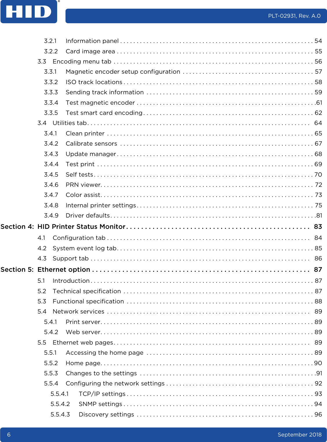 6September 2018PLT-02931, Rev. A.03.2.1 Information panel . . . . . . . . . . . . . . . . . . . . . . . . . . . . . . . . . . . . . . . . . . . . . . . . . . . . . . . . . . . 543.2.2 Card image area . . . . . . . . . . . . . . . . . . . . . . . . . . . . . . . . . . . . . . . . . . . . . . . . . . . . . . . . . . . . 553.3 Encoding menu tab . . . . . . . . . . . . . . . . . . . . . . . . . . . . . . . . . . . . . . . . . . . . . . . . . . . . . . . . . . . . . 563.3.1 Magnetic encoder setup configuration  . . . . . . . . . . . . . . . . . . . . . . . . . . . . . . . . . . . . . . . . 573.3.2 ISO track locations . . . . . . . . . . . . . . . . . . . . . . . . . . . . . . . . . . . . . . . . . . . . . . . . . . . . . . . . . . 583.3.3 Sending track information  . . . . . . . . . . . . . . . . . . . . . . . . . . . . . . . . . . . . . . . . . . . . . . . . . . . 593.3.4 Test magnetic encoder . . . . . . . . . . . . . . . . . . . . . . . . . . . . . . . . . . . . . . . . . . . . . . . . . . . . . . .613.3.5 Test smart card encoding . . . . . . . . . . . . . . . . . . . . . . . . . . . . . . . . . . . . . . . . . . . . . . . . . . . . 623.4 Utilities tab. . . . . . . . . . . . . . . . . . . . . . . . . . . . . . . . . . . . . . . . . . . . . . . . . . . . . . . . . . . . . . . . . . . .   643.4.1 Clean printer  . . . . . . . . . . . . . . . . . . . . . . . . . . . . . . . . . . . . . . . . . . . . . . . . . . . . . . . . . . . . . . . 653.4.2 Calibrate sensors  . . . . . . . . . . . . . . . . . . . . . . . . . . . . . . . . . . . . . . . . . . . . . . . . . . . . . . . . . . . 673.4.3 Update manager . . . . . . . . . . . . . . . . . . . . . . . . . . . . . . . . . . . . . . . . . . . . . . . . . . . . . . . . . . . . 683.4.4 Test print  . . . . . . . . . . . . . . . . . . . . . . . . . . . . . . . . . . . . . . . . . . . . . . . . . . . . . . . . . . . . . . . . . . 693.4.5 Self tests . . . . . . . . . . . . . . . . . . . . . . . . . . . . . . . . . . . . . . . . . . . . . . . . . . . . . . . . . . . . . . . . . . . 703.4.6 PRN viewer. . . . . . . . . . . . . . . . . . . . . . . . . . . . . . . . . . . . . . . . . . . . . . . . . . . . . . . . . . . . . . . . . 723.4.7 Color assist. . . . . . . . . . . . . . . . . . . . . . . . . . . . . . . . . . . . . . . . . . . . . . . . . . . . . . . . . . . . . . . . . 733.4.8 Internal printer settings. . . . . . . . . . . . . . . . . . . . . . . . . . . . . . . . . . . . . . . . . . . . . . . . . . . . . . 753.4.9 Driver defaults . . . . . . . . . . . . . . . . . . . . . . . . . . . . . . . . . . . . . . . . . . . . . . . . . . . . . . . . . . . . . . .81Section 4: HID Printer Status Monitor . . . . . . . . . . . . . . . . . . . . . . . . . . . . . . . . . . . . . . . . . . . . . . . . .  834.1 Configuration tab . . . . . . . . . . . . . . . . . . . . . . . . . . . . . . . . . . . . . . . . . . . . . . . . . . . . . . . . . . . . . .   844.2 System event log tab. . . . . . . . . . . . . . . . . . . . . . . . . . . . . . . . . . . . . . . . . . . . . . . . . . . . . . . . . . . . 854.3 Support tab . . . . . . . . . . . . . . . . . . . . . . . . . . . . . . . . . . . . . . . . . . . . . . . . . . . . . . . . . . . . . . . . . . .   86Section 5: Ethernet option . . . . . . . . . . . . . . . . . . . . . . . . . . . . . . . . . . . . . . . . . . . . . . . . . . . . . . . . . .  875.1 Introduction . . . . . . . . . . . . . . . . . . . . . . . . . . . . . . . . . . . . . . . . . . . . . . . . . . . . . . . . . . . . . . . . . . . . 875.2 Technical specification  . . . . . . . . . . . . . . . . . . . . . . . . . . . . . . . . . . . . . . . . . . . . . . . . . . . . . . . . . . 875.3 Functional specification  . . . . . . . . . . . . . . . . . . . . . . . . . . . . . . . . . . . . . . . . . . . . . . . . . . . . . . . . . 885.4 Network services  . . . . . . . . . . . . . . . . . . . . . . . . . . . . . . . . . . . . . . . . . . . . . . . . . . . . . . . . . . . . . .   895.4.1 Print server. . . . . . . . . . . . . . . . . . . . . . . . . . . . . . . . . . . . . . . . . . . . . . . . . . . . . . . . . . . . . . . . . 895.4.2 Web server. . . . . . . . . . . . . . . . . . . . . . . . . . . . . . . . . . . . . . . . . . . . . . . . . . . . . . . . . . . . . . . . . 895.5 Ethernet web pages. . . . . . . . . . . . . . . . . . . . . . . . . . . . . . . . . . . . . . . . . . . . . . . . . . . . . . . . . . . .   895.5.1 Accessing the home page  . . . . . . . . . . . . . . . . . . . . . . . . . . . . . . . . . . . . . . . . . . . . . . . . . . . 895.5.2 Home page. . . . . . . . . . . . . . . . . . . . . . . . . . . . . . . . . . . . . . . . . . . . . . . . . . . . . . . . . . . . . . . . . 905.5.3 Changes to the settings  . . . . . . . . . . . . . . . . . . . . . . . . . . . . . . . . . . . . . . . . . . . . . . . . . . . . . .915.5.4 Configuring the network settings . . . . . . . . . . . . . . . . . . . . . . . . . . . . . . . . . . . . . . . . . . . . . 925.5.4.1 TCP/IP settings . . . . . . . . . . . . . . . . . . . . . . . . . . . . . . . . . . . . . . . . . . . . . . . . . . . . . . . . . 935.5.4.2 SNMP settings . . . . . . . . . . . . . . . . . . . . . . . . . . . . . . . . . . . . . . . . . . . . . . . . . . . . . . . . . . 945.5.4.3 Discovery settings  . . . . . . . . . . . . . . . . . . . . . . . . . . . . . . . . . . . . . . . . . . . . . . . . . . . . . . 96