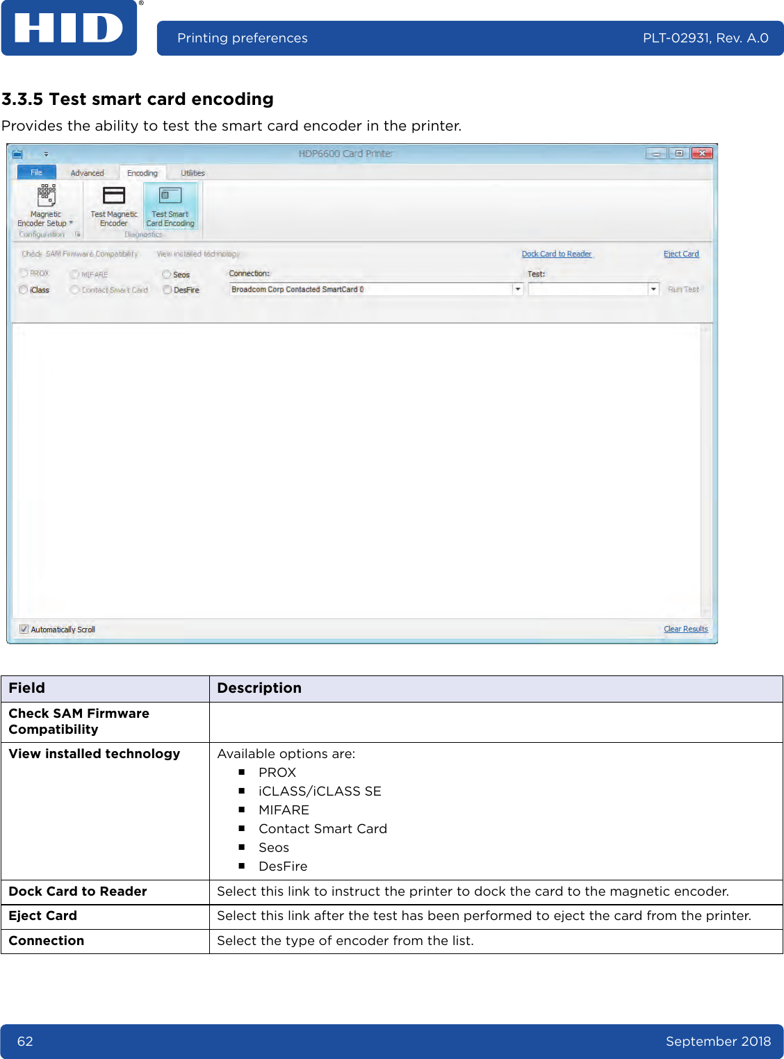 62 September 2018Printing preferences PLT-02931, Rev. A.03.3.5 Test smart card encodingProvides the ability to test the smart card encoder in the printer. Field DescriptionCheck SAM Firmware CompatibilityView installed technology Available options are:႑PROX႑iCLASS/iCLASS SE႑MIFARE႑Contact Smart Card႑Seos႑DesFireDock Card to Reader Select this link to instruct the printer to dock the card to the magnetic encoder.Eject Card Select this link after the test has been performed to eject the card from the printer.Connection Select the type of encoder from the list.