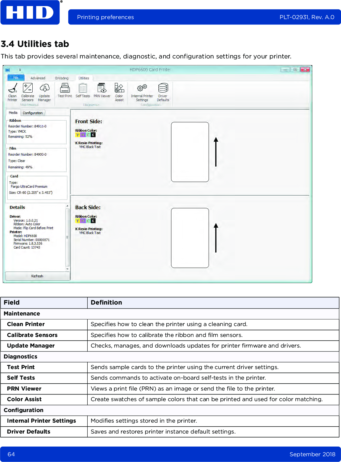 64 September 2018Printing preferences PLT-02931, Rev. A.03.4 Utilities tabThis tab provides several maintenance, diagnostic, and configuration settings for your printer. Field DefinitionMaintenanceClean Printer Specifies how to clean the printer using a cleaning card. Calibrate Sensors Specifies how to calibrate the ribbon and film sensors. Update Manager Checks, manages, and downloads updates for printer firmware and drivers. DiagnosticsTest Print Sends sample cards to the printer using the current driver settings.Self Tests Sends commands to activate on-board self-tests in the printer.PRN Viewer Views a print file (PRN) as an image or send the file to the printer.Color Assist Create swatches of sample colors that can be printed and used for color matching.ConfigurationInternal Printer Settings Modifies settings stored in the printer.Driver Defaults Saves and restores printer instance default settings.