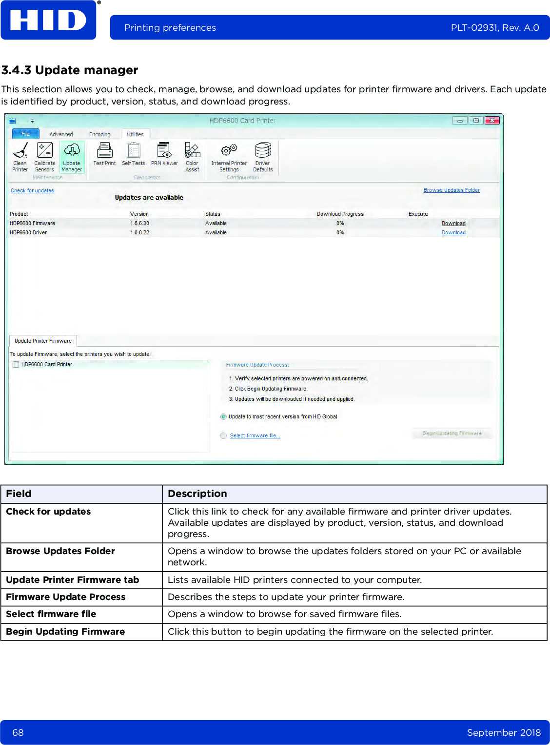 68 September 2018Printing preferences PLT-02931, Rev. A.03.4.3 Update managerThis selection allows you to check, manage, browse, and download updates for printer firmware and drivers. Each update is identified by product, version, status, and download progress. Field DescriptionCheck for updates Click this link to check for any available firmware and printer driver updates. Available updates are displayed by product, version, status, and download progress.Browse Updates Folder Opens a window to browse the updates folders stored on your PC or available network.Update Printer Firmware tab Lists available HID printers connected to your computer.Firmware Update Process Describes the steps to update your printer firmware.Select firmware file Opens a window to browse for saved firmware files.Begin Updating Firmware Click this button to begin updating the firmware on the selected printer.