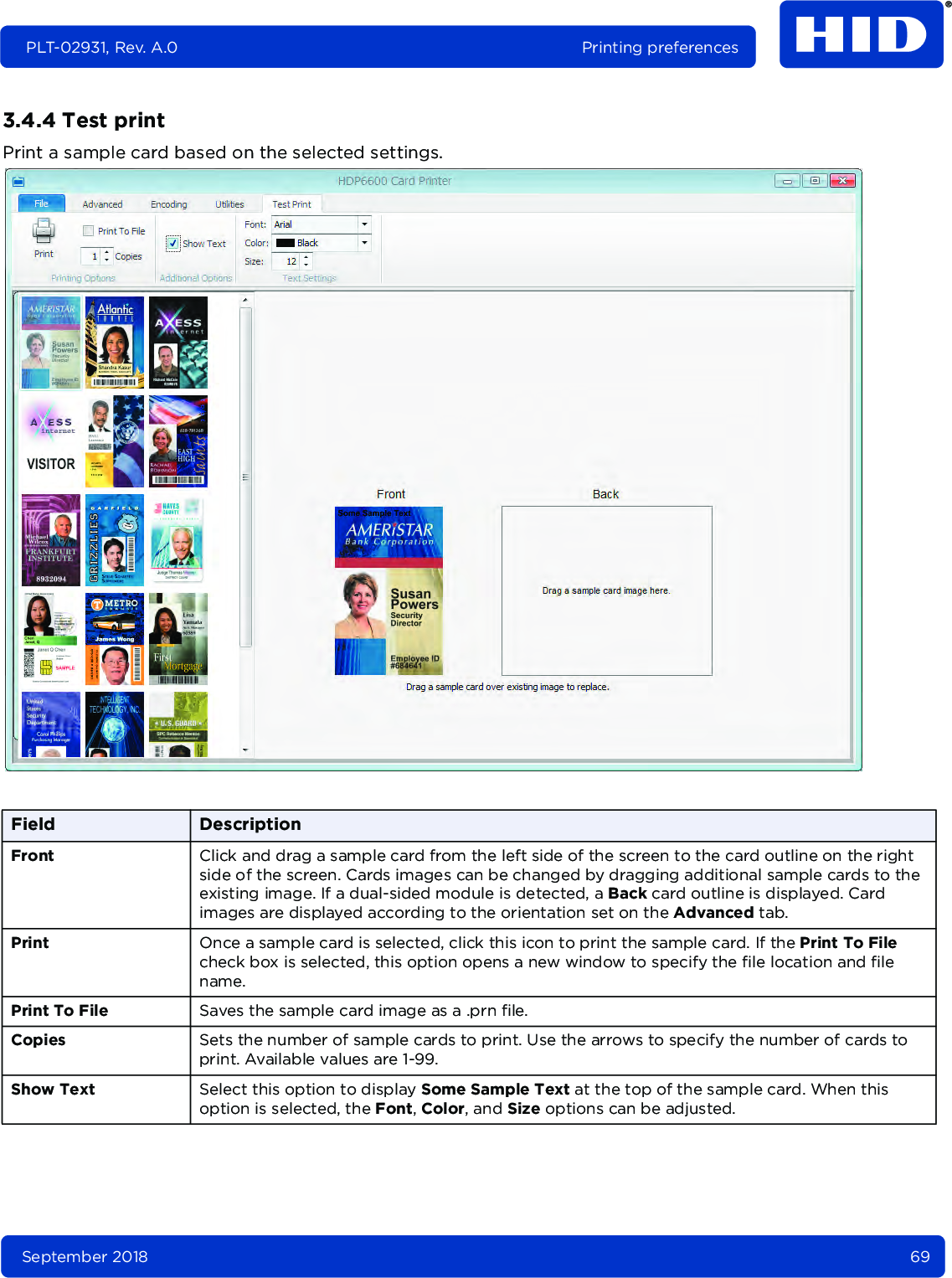 September 2018 69PLT-02931, Rev. A.0 Printing preferences3.4.4 Test printPrint a sample card based on the selected settings. Field DescriptionFront Click and drag a sample card from the left side of the screen to the card outline on the right side of the screen. Cards images can be changed by dragging additional sample cards to the existing image. If a dual-sided module is detected, a Back card outline is displayed. Card images are displayed according to the orientation set on the Advanced tab.Print Once a sample card is selected, click this icon to print the sample card. If the Print To File check box is selected, this option opens a new window to specify the file location and file name.Print To File Saves the sample card image as a .prn file.Copies Sets the number of sample cards to print. Use the arrows to specify the number of cards to print. Available values are 1-99.Show Text Select this option to display Some Sample Text at the top of the sample card. When this option is selected, the Font, Color, and Size options can be adjusted.
