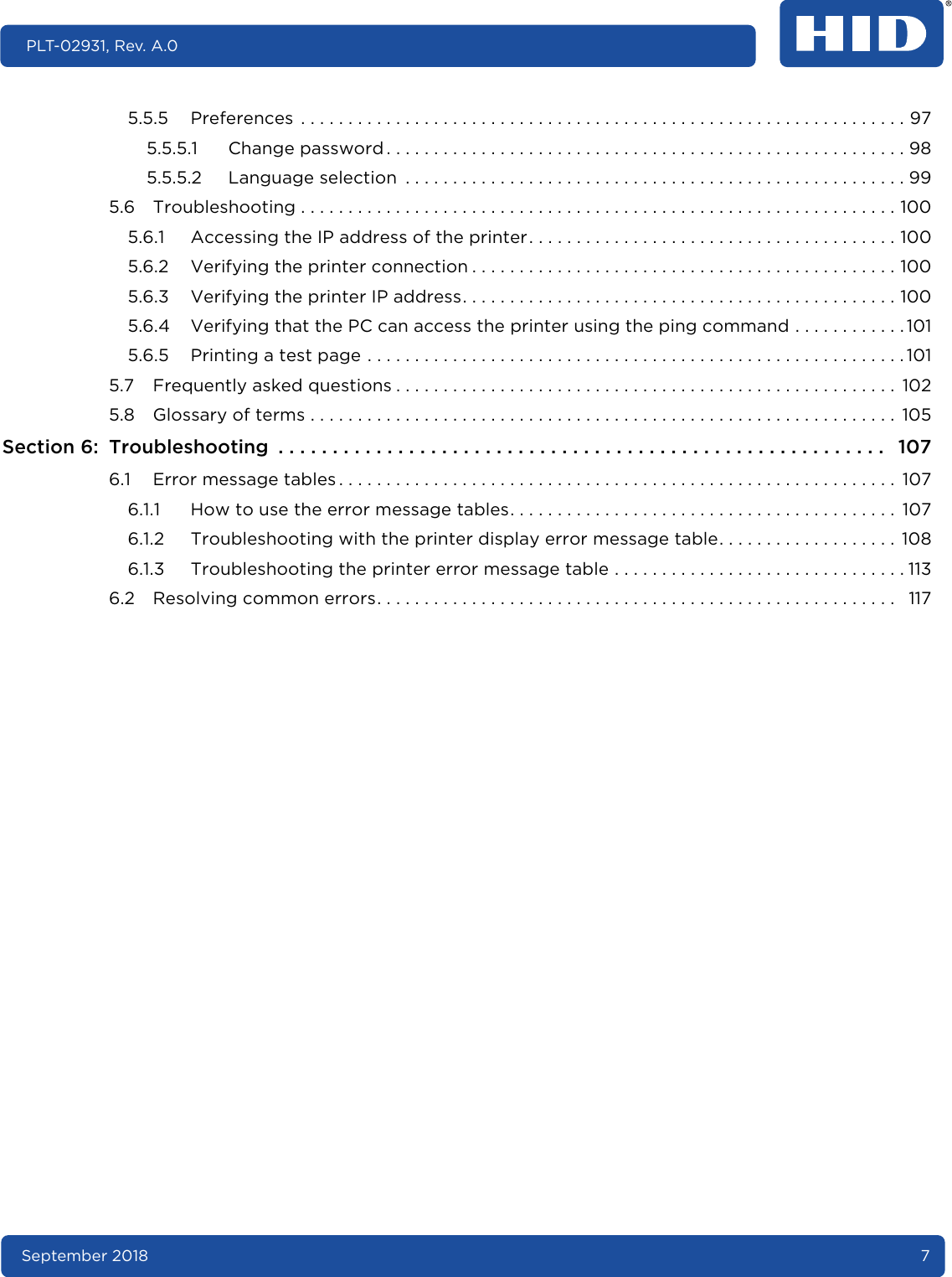 September 2018 7PLT-02931, Rev. A.05.5.5 Preferences . . . . . . . . . . . . . . . . . . . . . . . . . . . . . . . . . . . . . . . . . . . . . . . . . . . . . . . . . . . . . . . . 975.5.5.1 Change password . . . . . . . . . . . . . . . . . . . . . . . . . . . . . . . . . . . . . . . . . . . . . . . . . . . . . . . 985.5.5.2 Language selection  . . . . . . . . . . . . . . . . . . . . . . . . . . . . . . . . . . . . . . . . . . . . . . . . . . . . . 995.6 Troubleshooting . . . . . . . . . . . . . . . . . . . . . . . . . . . . . . . . . . . . . . . . . . . . . . . . . . . . . . . . . . . . . . . 1005.6.1 Accessing the IP address of the printer. . . . . . . . . . . . . . . . . . . . . . . . . . . . . . . . . . . . . . . 1005.6.2 Verifying the printer connection . . . . . . . . . . . . . . . . . . . . . . . . . . . . . . . . . . . . . . . . . . . . . 1005.6.3 Verifying the printer IP address. . . . . . . . . . . . . . . . . . . . . . . . . . . . . . . . . . . . . . . . . . . . . . 1005.6.4 Verifying that the PC can access the printer using the ping command . . . . . . . . . . . . 1015.6.5 Printing a test page . . . . . . . . . . . . . . . . . . . . . . . . . . . . . . . . . . . . . . . . . . . . . . . . . . . . . . . . . 1015.7 Frequently asked questions . . . . . . . . . . . . . . . . . . . . . . . . . . . . . . . . . . . . . . . . . . . . . . . . . . . . .  1025.8 Glossary of terms . . . . . . . . . . . . . . . . . . . . . . . . . . . . . . . . . . . . . . . . . . . . . . . . . . . . . . . . . . . . . .  105Section 6: Troubleshooting  . . . . . . . . . . . . . . . . . . . . . . . . . . . . . . . . . . . . . . . . . . . . . . . . . . . . . . . .   1076.1 Error message tables . . . . . . . . . . . . . . . . . . . . . . . . . . . . . . . . . . . . . . . . . . . . . . . . . . . . . . . . . . .  1076.1.1 How to use the error message tables. . . . . . . . . . . . . . . . . . . . . . . . . . . . . . . . . . . . . . . . .  1076.1.2 Troubleshooting with the printer display error message table. . . . . . . . . . . . . . . . . . . 1086.1.3 Troubleshooting the printer error message table . . . . . . . . . . . . . . . . . . . . . . . . . . . . . . . 1136.2 Resolving common errors. . . . . . . . . . . . . . . . . . . . . . . . . . . . . . . . . . . . . . . . . . . . . . . . . . . . . . .   117