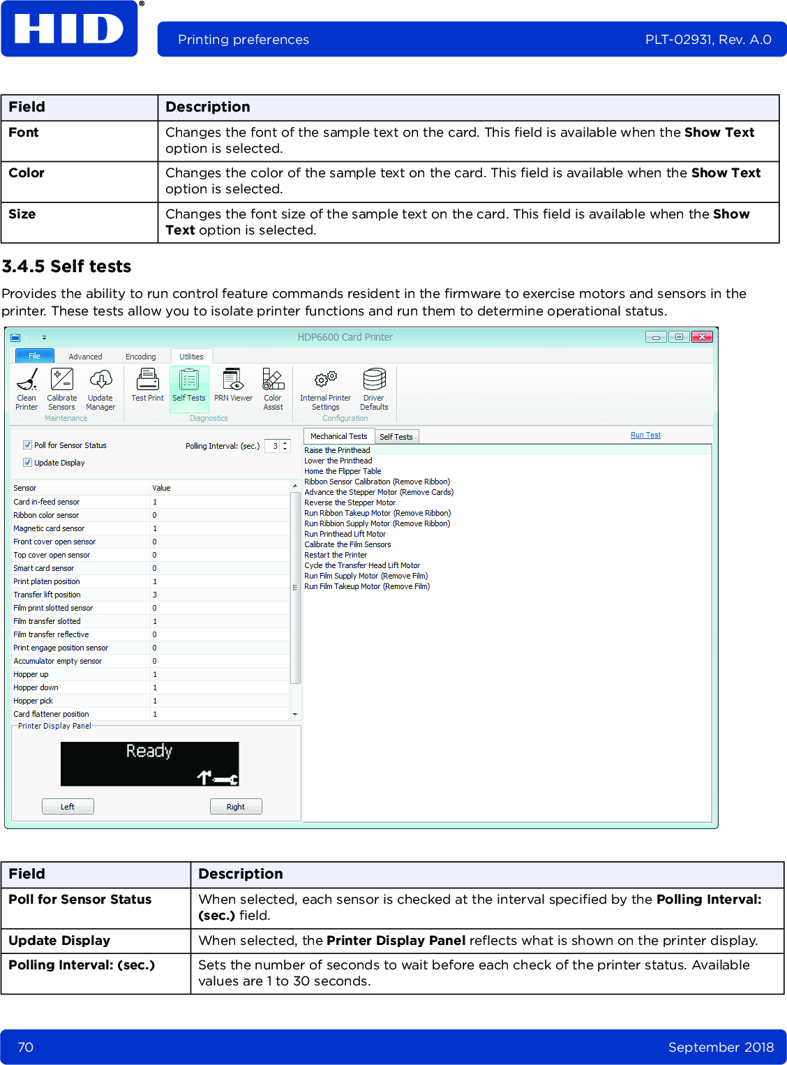 70 September 2018Printing preferences PLT-02931, Rev. A.03.4.5 Self testsProvides the ability to run control feature commands resident in the firmware to exercise motors and sensors in the printer. These tests allow you to isolate printer functions and run them to determine operational status. Font Changes the font of the sample text on the card. This field is available when the Show Text option is selected. Color Changes the color of the sample text on the card. This field is available when the Show Text option is selected.Size Changes the font size of the sample text on the card. This field is available when the Show Text option is selected.Field DescriptionPoll for Sensor Status When selected, each sensor is checked at the interval specified by the Polling Interval: (sec.) field. Update Display When selected, the Printer Display Panel reflects what is shown on the printer display. Polling Interval: (sec.) Sets the number of seconds to wait before each check of the printer status. Available values are 1 to 30 seconds.Field Description