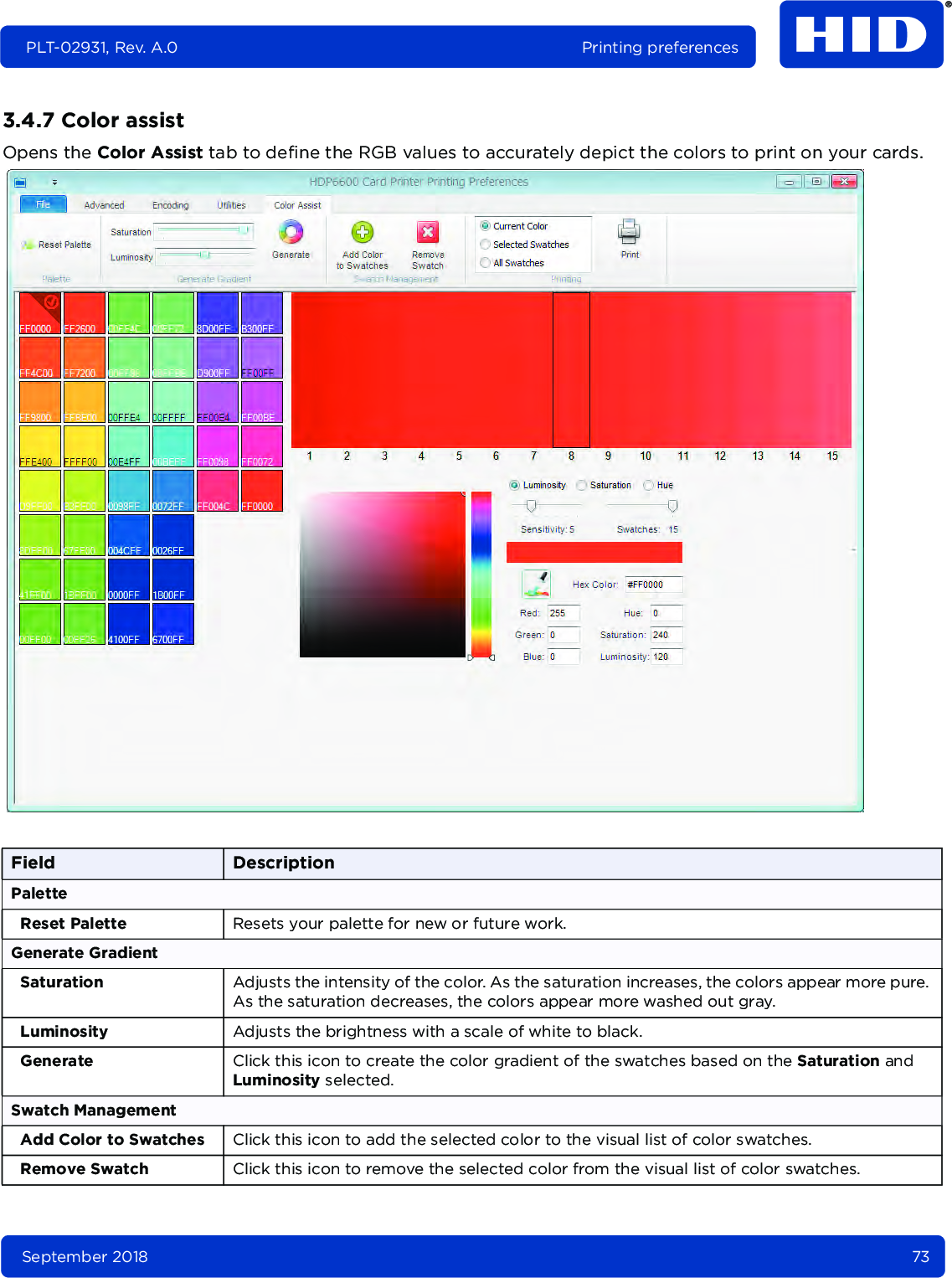 September 2018 73PLT-02931, Rev. A.0 Printing preferences3.4.7 Color assistOpens the Color Assist tab to define the RGB values to accurately depict the colors to print on your cards. Field DescriptionPaletteReset Palette Resets your palette for new or future work.Generate GradientSaturation Adjusts the intensity of the color. As the saturation increases, the colors appear more pure. As the saturation decreases, the colors appear more washed out gray.Luminosity Adjusts the brightness with a scale of white to black.Generate Click this icon to create the color gradient of the swatches based on the Saturation and Luminosity selected.Swatch ManagementAdd Color to Swatches Click this icon to add the selected color to the visual list of color swatches.Remove Swatch Click this icon to remove the selected color from the visual list of color swatches.