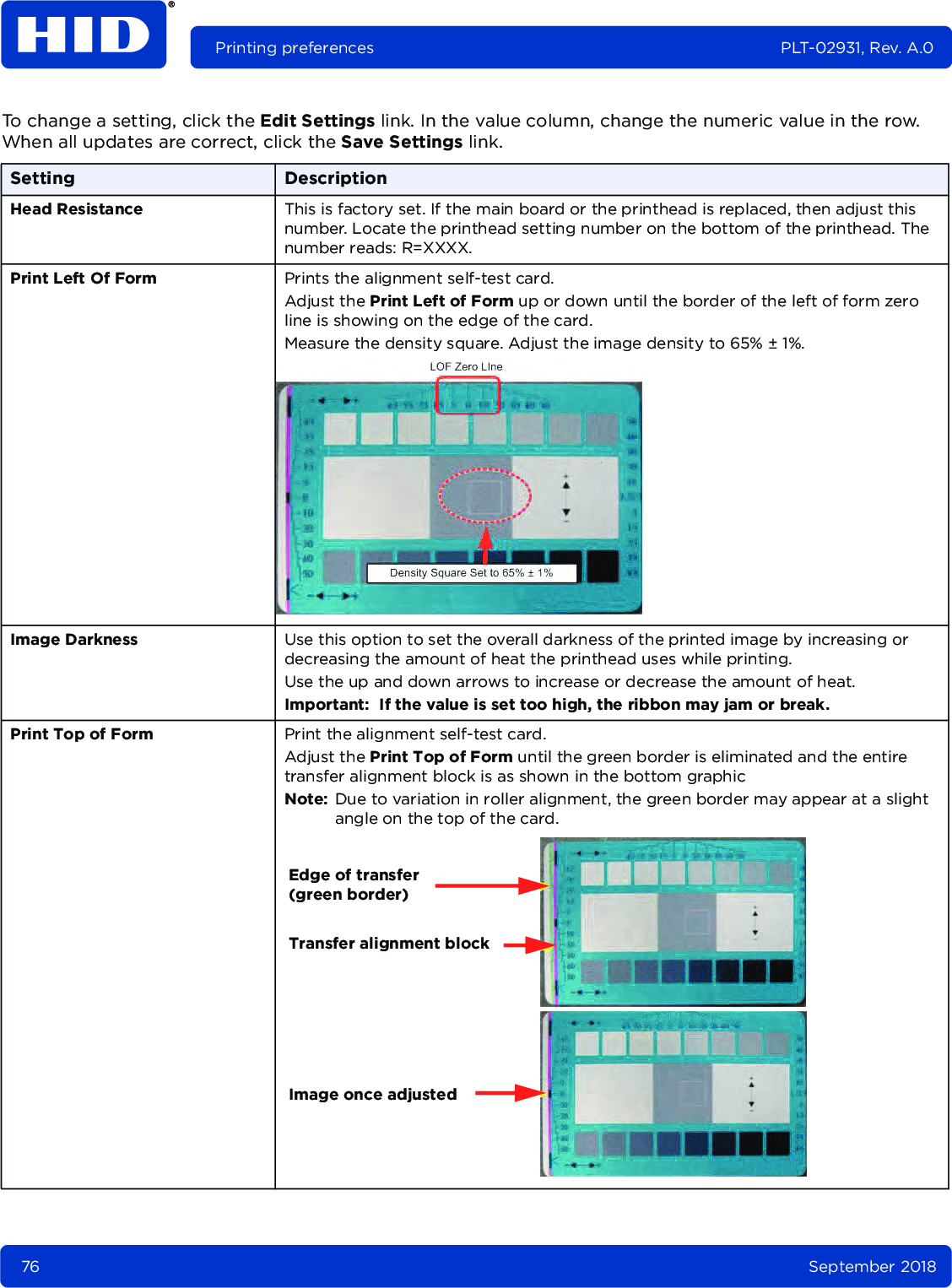 76 September 2018Printing preferences PLT-02931, Rev. A.0To change a setting, click the Edit Settings link. In the value column, change the numeric value in the row. When all updates are correct, click the Save Settings link. Setting DescriptionHead Resistance This is factory set. If the main board or the printhead is replaced, then adjust this number. Locate the printhead setting number on the bottom of the printhead. The number reads: R=XXXX. Print Left Of Form Prints the alignment self-test card.Adjust the Print Left of Form up or down until the border of the left of form zero line is showing on the edge of the card.Measure the density square. Adjust the image density to 65% ± 1%.Image Darkness Use this option to set the overall darkness of the printed image by increasing or decreasing the amount of heat the printhead uses while printing. Use the up and down arrows to increase or decrease the amount of heat.Important: If the value is set too high, the ribbon may jam or break.Print Top of Form Print the alignment self-test card.Adjust the Print Top of Form until the green border is eliminated and the entire transfer alignment block is as shown in the bottom graphicNote: Due to variation in roller alignment, the green border may appear at a slight angle on the top of the card.Edge of transfer(green border)Transfer alignment blockImage once adjusted