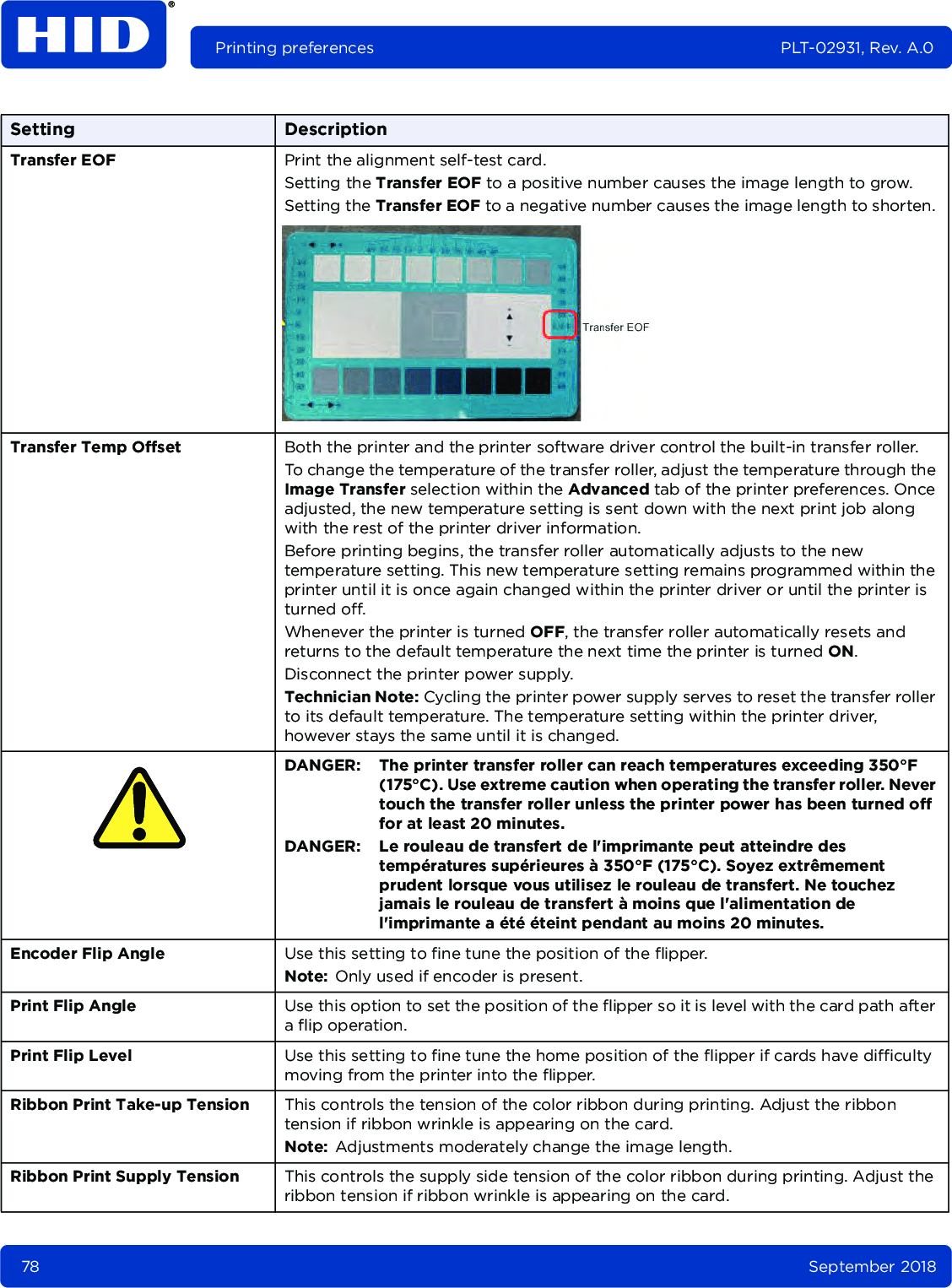 78 September 2018Printing preferences PLT-02931, Rev. A.0Transfer EOF Print the alignment self-test card.Setting the Transfer EOF to a positive number causes the image length to grow.Setting the Transfer EOF to a negative number causes the image length to shorten. Transfer Temp Offset Both the printer and the printer software driver control the built-in transfer roller.To change the temperature of the transfer roller, adjust the temperature through the Image Transfer selection within the Advanced tab of the printer preferences. Once adjusted, the new temperature setting is sent down with the next print job along with the rest of the printer driver information.Before printing begins, the transfer roller automatically adjusts to the new temperature setting. This new temperature setting remains programmed within the printer until it is once again changed within the printer driver or until the printer is turned off.Whenever the printer is turned OFF, the transfer roller automatically resets and returns to the default temperature the next time the printer is turned ON. Disconnect the printer power supply.Technician Note: Cycling the printer power supply serves to reset the transfer roller to its default temperature. The temperature setting within the printer driver, however stays the same until it is changed.DANGER: The printer transfer roller can reach temperatures exceeding 350°F (175°C). Use extreme caution when operating the transfer roller. Never touch the transfer roller unless the printer power has been turned off for at least 20 minutes.DANGER: Le rouleau de transfert de l&apos;imprimante peut atteindre des températures supérieures à 350°F (175°C). Soyez extrêmement prudent lorsque vous utilisez le rouleau de transfert. Ne touchez jamais le rouleau de transfert à moins que l&apos;alimentation de l&apos;imprimante a été éteint pendant au moins 20 minutes.Encoder Flip Angle Use this setting to fine tune the position of the flipper. Note: Only used if encoder is present.Print Flip Angle Use this option to set the position of the flipper so it is level with the card path after a flip operation.Print Flip Level Use this setting to fine tune the home position of the flipper if cards have difficulty moving from the printer into the flipper. Ribbon Print Take-up Tension This controls the tension of the color ribbon during printing. Adjust the ribbon tension if ribbon wrinkle is appearing on the card. Note: Adjustments moderately change the image length.Ribbon Print Supply Tension This controls the supply side tension of the color ribbon during printing. Adjust the ribbon tension if ribbon wrinkle is appearing on the card. Setting Description