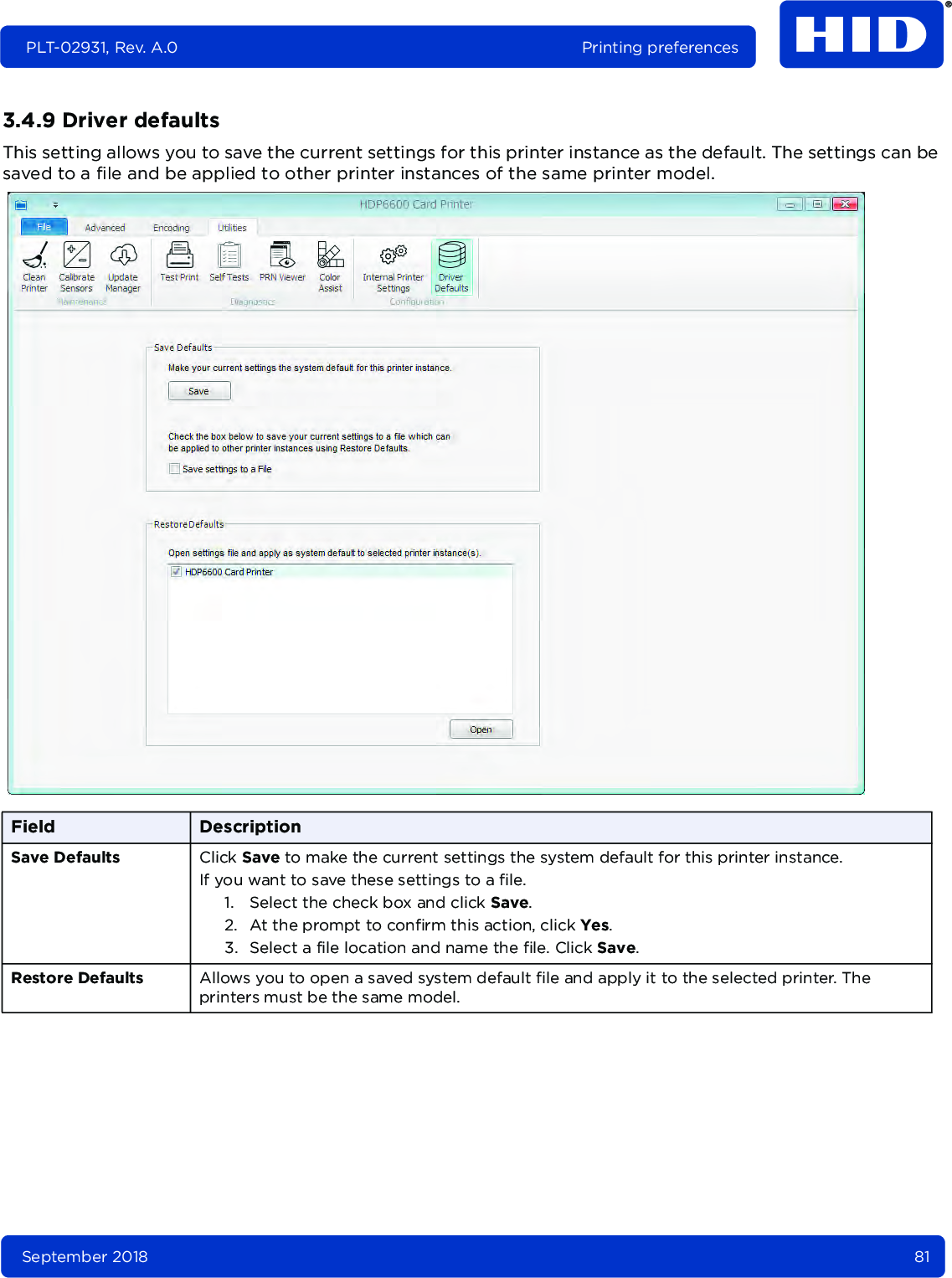 September 2018 81PLT-02931, Rev. A.0 Printing preferences3.4.9 Driver defaultsThis setting allows you to save the current settings for this printer instance as the default. The settings can be saved to a file and be applied to other printer instances of the same printer model.  Field DescriptionSave Defaults Click Save to make the current settings the system default for this printer instance. If you want to save these settings to a file.1. Select the check box and click Save. 2. At the prompt to confirm this action, click Yes.3. Select a file location and name the file. Click Save.Restore Defaults Allows you to open a saved system default file and apply it to the selected printer. The printers must be the same model.