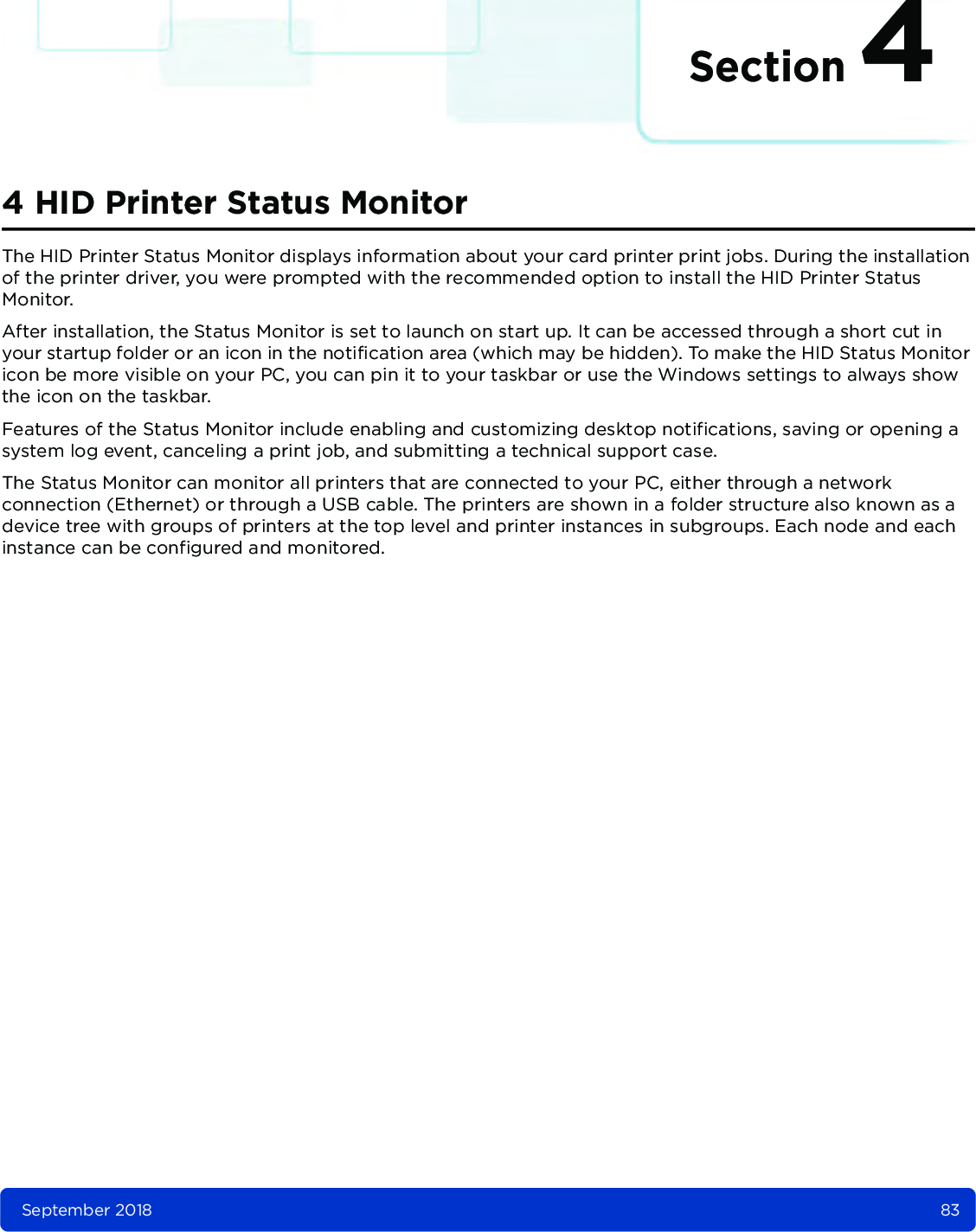 Section 4September 2018 834 HID Printer Status MonitorThe HID Printer Status Monitor displays information about your card printer print jobs. During the installation of the printer driver, you were prompted with the recommended option to install the HID Printer Status Monitor.After installation, the Status Monitor is set to launch on start up. It can be accessed through a short cut in your startup folder or an icon in the notification area (which may be hidden). To make the HID Status Monitor icon be more visible on your PC, you can pin it to your taskbar or use the Windows settings to always show the icon on the taskbar.Features of the Status Monitor include enabling and customizing desktop notifications, saving or opening a system log event, canceling a print job, and submitting a technical support case.The Status Monitor can monitor all printers that are connected to your PC, either through a network connection (Ethernet) or through a USB cable. The printers are shown in a folder structure also known as a device tree with groups of printers at the top level and printer instances in subgroups. Each node and each instance can be configured and monitored.