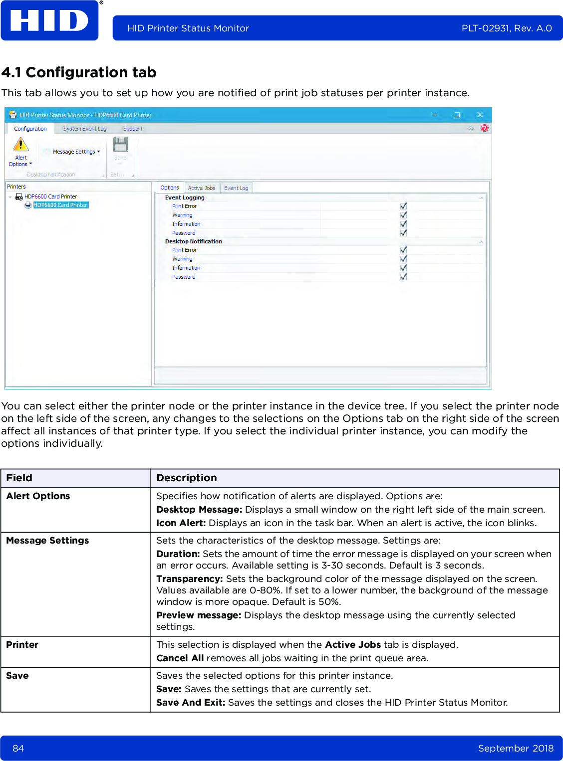 84 September 2018HID Printer Status Monitor PLT-02931, Rev. A.04.1 Configuration tabThis tab allows you to set up how you are notified of print job statuses per printer instance. You can select either the printer node or the printer instance in the device tree. If you select the printer node on the left side of the screen, any changes to the selections on the Options tab on the right side of the screen affect all instances of that printer type. If you select the individual printer instance, you can modify the options individually.Field DescriptionAlert Options Specifies how notification of alerts are displayed. Options are:Desktop Message: Displays a small window on the right left side of the main screen.Icon Alert: Displays an icon in the task bar. When an alert is active, the icon blinks.Message Settings Sets the characteristics of the desktop message. Settings are:Duration: Sets the amount of time the error message is displayed on your screen when an error occurs. Available setting is 3-30 seconds. Default is 3 seconds.Transparency: Sets the background color of the message displayed on the screen. Values available are 0-80%. If set to a lower number, the background of the message window is more opaque. Default is 50%.Preview message: Displays the desktop message using the currently selected settings.Printer This selection is displayed when the Active Jobs tab is displayed. Cancel All removes all jobs waiting in the print queue area.Save Saves the selected options for this printer instance.Save: Saves the settings that are currently set.Save And Exit: Saves the settings and closes the HID Printer Status Monitor.