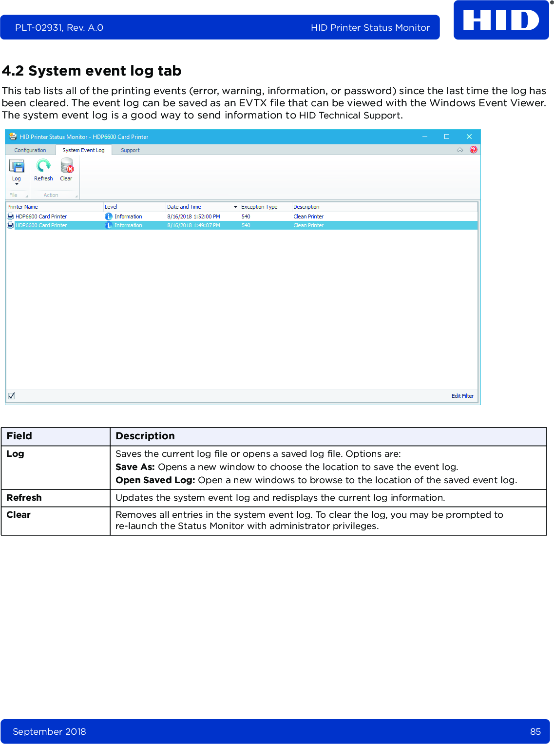 September 2018 85PLT-02931, Rev. A.0 HID Printer Status Monitor4.2 System event log tabThis tab lists all of the printing events (error, warning, information, or password) since the last time the log has been cleared. The event log can be saved as an EVTX file that can be viewed with the Windows Event Viewer. The system event log is a good way to send information to HID Technical Support. Field DescriptionLog Saves the current log file or opens a saved log file. Options are: Save As: Opens a new window to choose the location to save the event log.Open Saved Log: Open a new windows to browse to the location of the saved event log.Refresh Updates the system event log and redisplays the current log information.Clear Removes all entries in the system event log. To clear the log, you may be prompted to re-launch the Status Monitor with administrator privileges. 