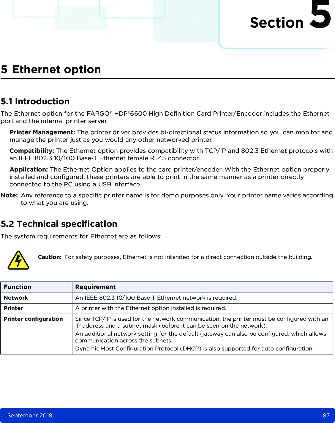 Section 5September 2018 875 Ethernet option5.1 IntroductionThe Ethernet option for the FARGO® HDP®6600 High Definition Card Printer/Encoder includes the Ethernet port and the internal printer server. Printer Management: The printer driver provides bi-directional status information so you can monitor and manage the printer just as you would any other networked printer. Compatibility: The Ethernet option provides compatibility with TCP/IP and 802.3 Ethernet protocols with an IEEE 802.3 10/100 Base-T Ethernet female RJ45 connector. Application: The Ethernet Option applies to the card printer/encoder. With the Ethernet option properly installed and configured, these printers are able to print in the same manner as a printer directly connected to the PC using a USB interface.Note: Any reference to a specific printer name is for demo purposes only. Your printer name varies according to what you are using. 5.2 Technical specificationThe system requirements for Ethernet are as follows: Caution: For safety purposes, Ethernet is not intended for a direct connection outside the building.Function RequirementNetwork An IEEE 802.3 10/100 Base-T Ethernet network is required.Printer A printer with the Ethernet option installed is required.Printer configuration Since TCP/IP is used for the network communication, the printer must be configured with an IP address and a subnet mask (before it can be seen on the network). An additional network setting for the default gateway can also be configured, which allows communication across the subnets.Dynamic Host Configuration Protocol (DHCP) is also supported for auto configuration.