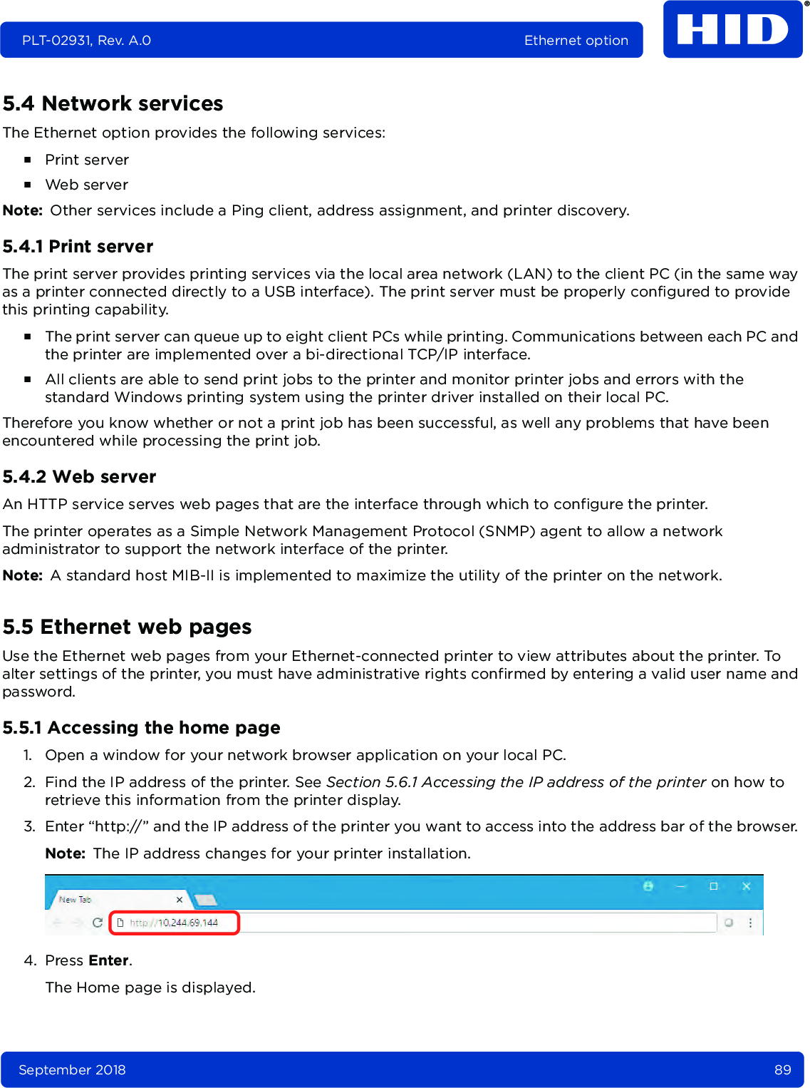 September 2018 89PLT-02931, Rev. A.0 Ethernet option5.4 Network servicesThe Ethernet option provides the following services:႑Print server႑Web serverNote: Other services include a Ping client, address assignment, and printer discovery.5.4.1 Print serverThe print server provides printing services via the local area network (LAN) to the client PC (in the same way as a printer connected directly to a USB interface). The print server must be properly configured to provide this printing capability.႑The print server can queue up to eight client PCs while printing. Communications between each PC and the printer are implemented over a bi-directional TCP/IP interface. ႑All clients are able to send print jobs to the printer and monitor printer jobs and errors with the standard Windows printing system using the printer driver installed on their local PC. Therefore you know whether or not a print job has been successful, as well any problems that have been encountered while processing the print job. 5.4.2 Web serverAn HTTP service serves web pages that are the interface through which to configure the printer.The printer operates as a Simple Network Management Protocol (SNMP) agent to allow a network administrator to support the network interface of the printer. Note: A standard host MIB-II is implemented to maximize the utility of the printer on the network.5.5 Ethernet web pagesUse the Ethernet web pages from your Ethernet-connected printer to view attributes about the printer. To alter settings of the printer, you must have administrative rights confirmed by entering a valid user name and password.5.5.1 Accessing the home page1. Open a window for your network browser application on your local PC. 2. Find the IP address of the printer. See Section 5.6.1 Accessing the IP address of the printer on how to retrieve this information from the printer display.3. Enter “http://” and the IP address of the printer you want to access into the address bar of the browser. Note: The IP address changes for your printer installation.  4. Press Enter.The Home page is displayed.