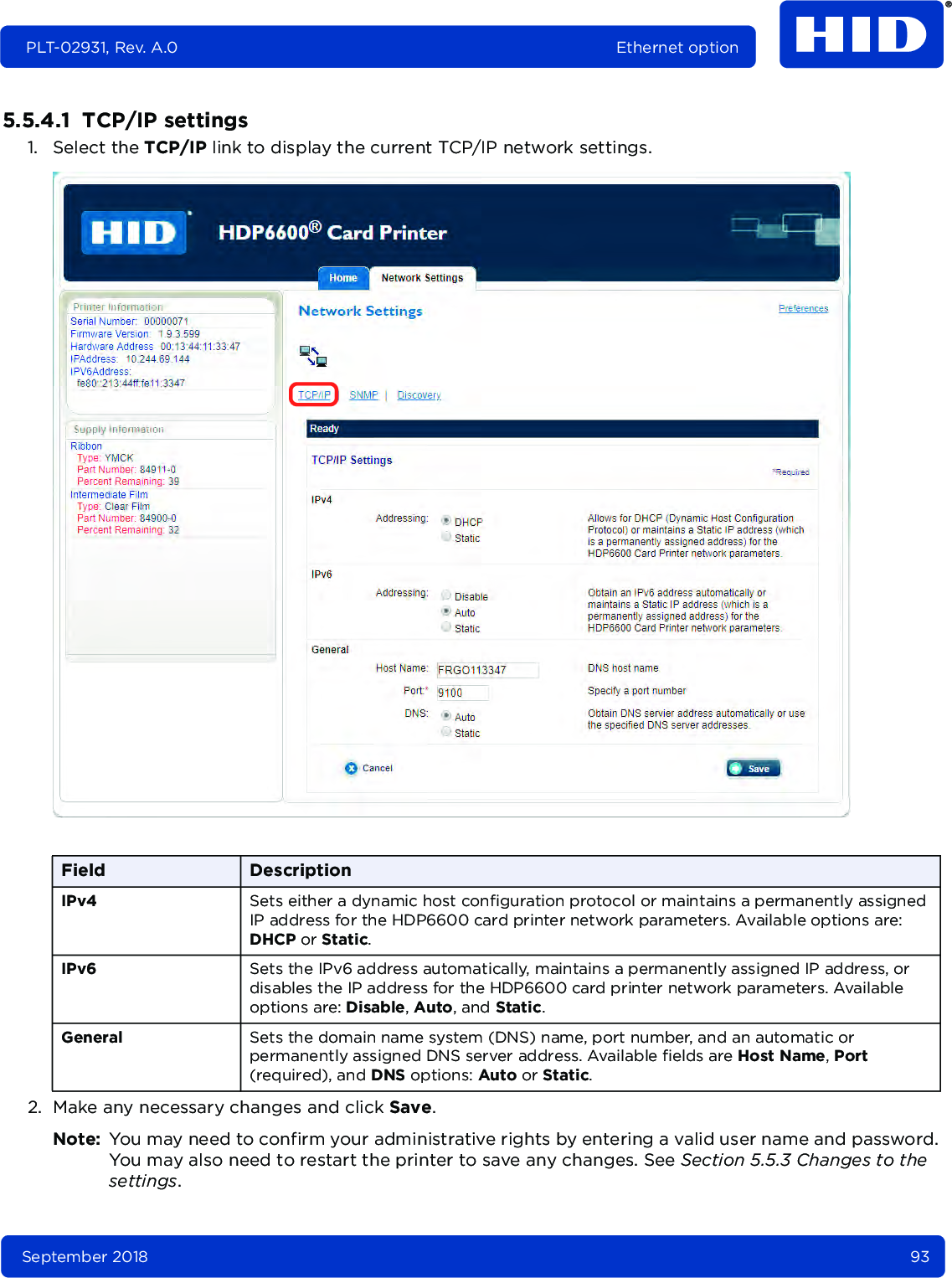 September 2018 93PLT-02931, Rev. A.0 Ethernet option5.5.4.1  TCP/IP settings1. Select the TCP/IP link to display the current TCP/IP network settings.2. Make any necessary changes and click Save. Note: You may need to confirm your administrative rights by entering a valid user name and password. You may also need to restart the printer to save any changes. See Section 5.5.3 Changes to the settings.Field DescriptionIPv4 Sets either a dynamic host configuration protocol or maintains a permanently assigned IP address for the HDP6600 card printer network parameters. Available options are: DHCP or Static.IPv6 Sets the IPv6 address automatically, maintains a permanently assigned IP address, or disables the IP address for the HDP6600 card printer network parameters. Available options are: Disable, Auto, and Static.General Sets the domain name system (DNS) name, port number, and an automatic or permanently assigned DNS server address. Available fields are Host Name, Port (required), and DNS options: Auto or Static.