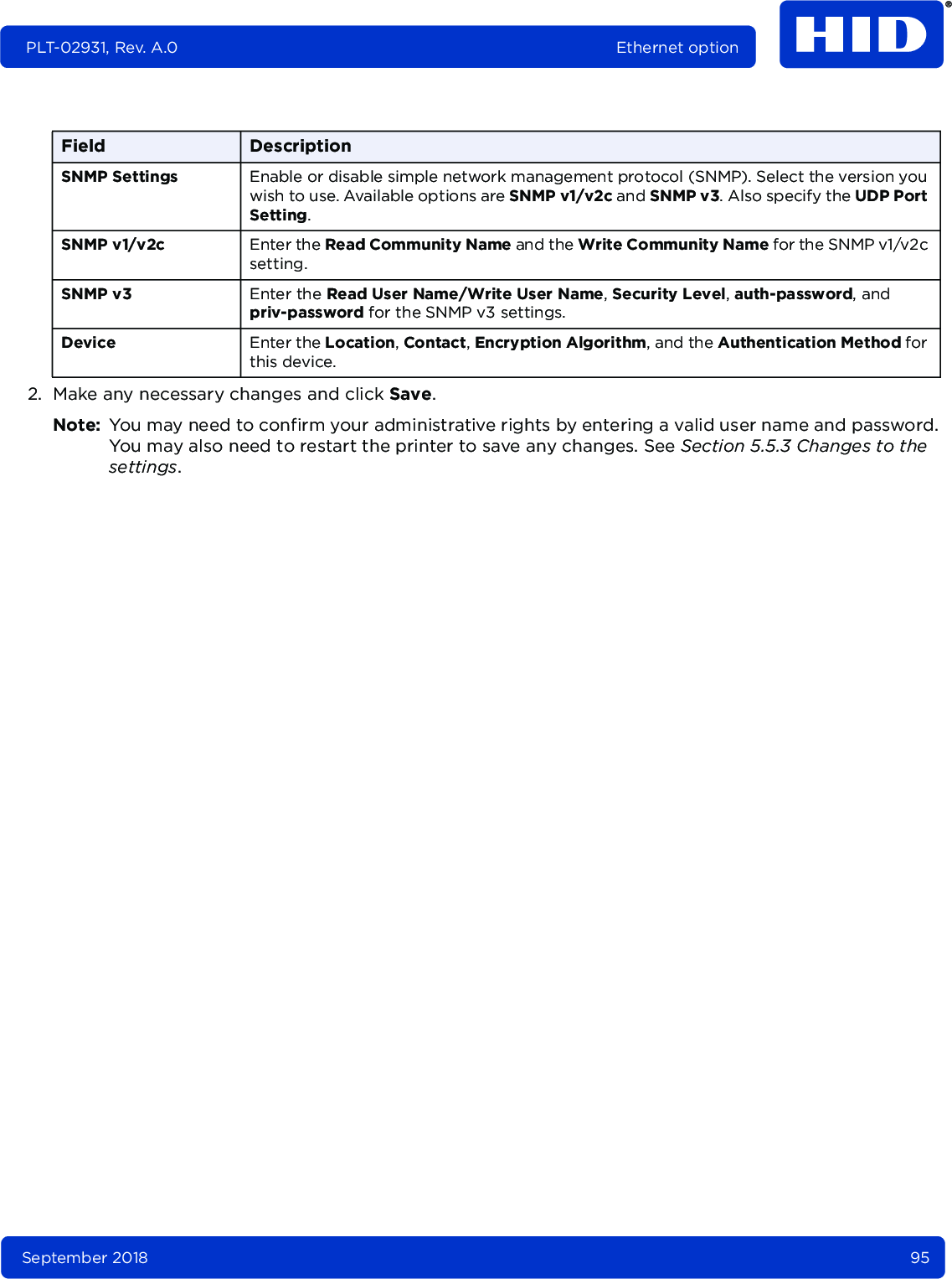 September 2018 95PLT-02931, Rev. A.0 Ethernet option2. Make any necessary changes and click Save.Note: You may need to confirm your administrative rights by entering a valid user name and password. You may also need to restart the printer to save any changes. See Section 5.5.3 Changes to the settings.Field DescriptionSNMP Settings Enable or disable simple network management protocol (SNMP). Select the version you wish to use. Available options are SNMP v1/v2c and SNMP v3. Also specify the UDP Port Setting.SNMP v1/v2c Enter the Read Community Name and the Write Community Name for the SNMP v1/v2c setting.SNMP v3 Enter the Read User Name/Write User Name, Security Level, auth-password, and priv-password for the SNMP v3 settings.Device Enter the Location, Contact, Encryption Algorithm, and the Authentication Method for this device.