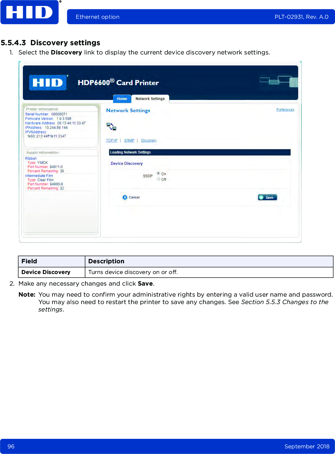 96 September 2018Ethernet option PLT-02931, Rev. A.05.5.4.3  Discovery settings1. Select the Discovery link to display the current device discovery network settings.2. Make any necessary changes and click Save. Note: You may need to confirm your administrative rights by entering a valid user name and password. You may also need to restart the printer to save any changes. See Section 5.5.3 Changes to the settings.Field DescriptionDevice Discovery Turns device discovery on or off.