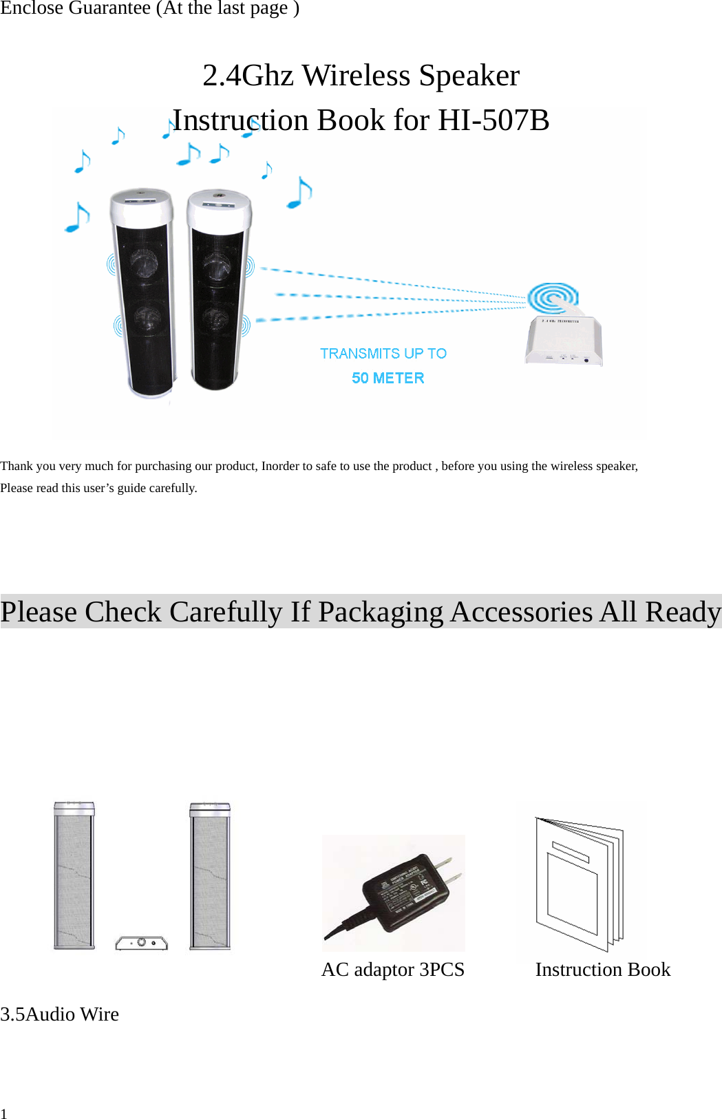 Enclose Guarantee (At the last page )  2.4Ghz Wireless Speaker Instruction Book for HI-507B          Thank you very much for purchasing our product, Inorder to safe to use the product , before you using the wireless speaker, Please read this user&rsquo;s guide carefully.     Please Check Carefully If Packaging Accessories All Ready          AC adaptor 3PCS       Instruction Book 3.5Audio Wire   1 