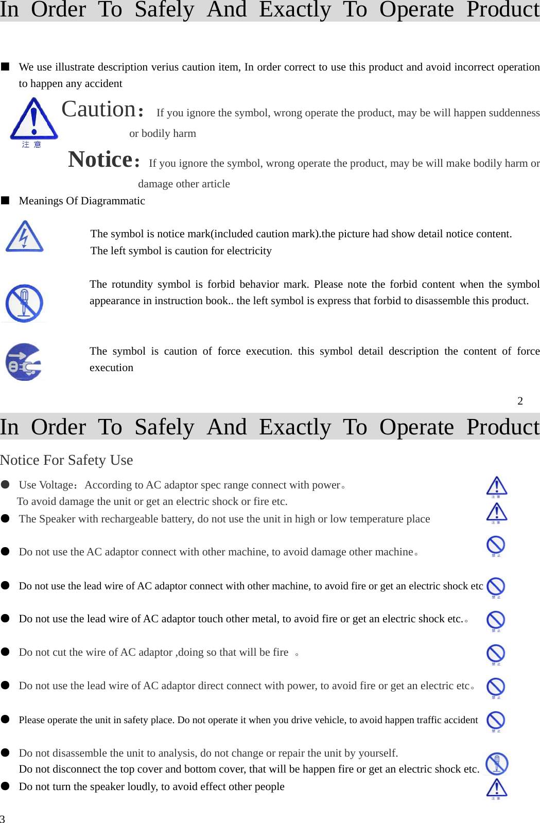 In Order To Safely And Exactly To Operate Product  ■  We use illustrate description verius caution item, In order correct to use this product and avoid incorrect operation to happen any accident Caution：If you ignore the symbol, wrong operate the product, may be will happen suddenness or bodily harm Notice：If you ignore the symbol, wrong operate the product, may be will make bodily harm or damage other article ■  Meanings Of Diagrammatic  The symbol is notice mark(included caution mark).the picture had show detail notice content. The left symbol is caution for electricity  The rotundity symbol is forbid behavior mark. Please note the forbid content when the symbol appearance in instruction book.. the left symbol is express that forbid to disassemble this product.                   The symbol is caution of force execution. this symbol detail description the content of force execution  2 In Order To Safely And Exactly To Operate Product Notice For Safety Use ●  Use Voltage：According to AC adaptor spec range connect with power。 To avoid damage the unit or get an electric shock or fire etc. ●  The Speaker with rechargeable battery, do not use the unit in high or low temperature place    ●  Do not use the AC adaptor connect with other machine, to avoid damage other machine。  ●  Do not use the lead wire of AC adaptor connect with other machine, to avoid fire or get an electric shock etc  ●  Do not use the lead wire of AC adaptor touch other metal, to avoid fire or get an electric shock etc.。                                                           ●  Do not cut the wire of AC adaptor ,doing so that will be fire  。    ●  Do not use the lead wire of AC adaptor direct connect with power, to avoid fire or get an electric etc。  ●  Please operate the unit in safety place. Do not operate it when you drive vehicle, to avoid happen traffic accident  ●  Do not disassemble the unit to analysis, do not change or repair the unit by yourself.   Do not disconnect the top cover and bottom cover, that will be happen fire or get an electric shock etc. ●  Do not turn the speaker loudly, to avoid effect other people    3 