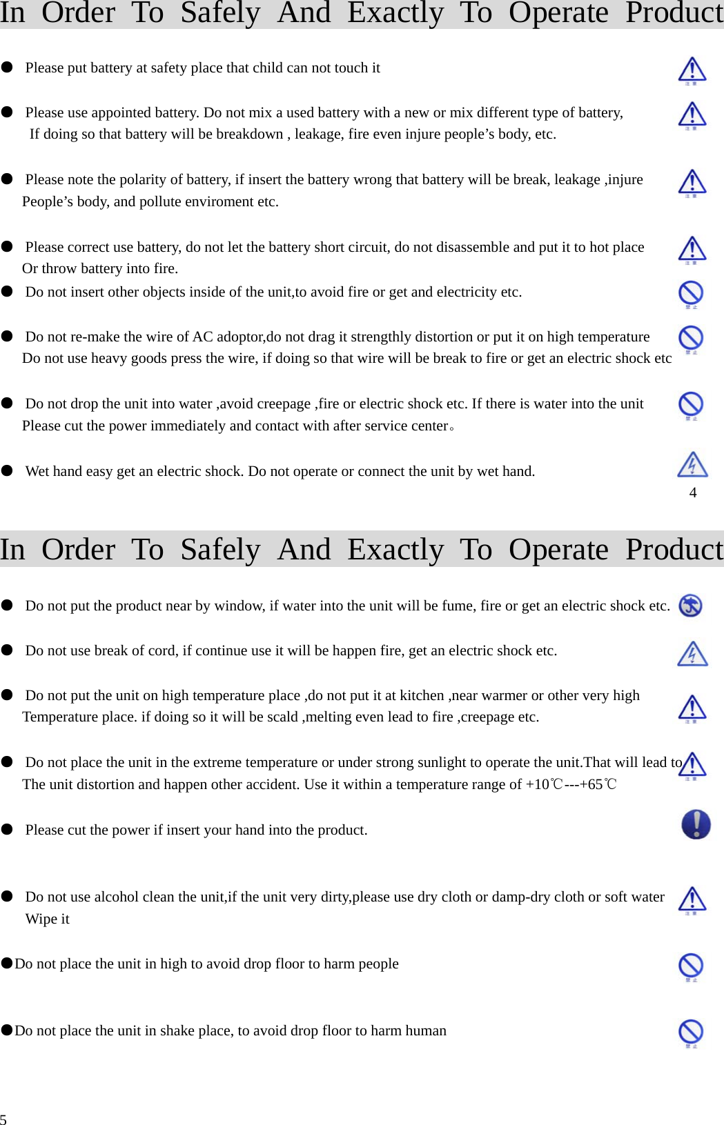 In Order To Safely And Exactly To Operate Product  ●  Please put battery at safety place that child can not touch it  ●  Please use appointed battery. Do not mix a used battery with a new or mix different type of battery, If doing so that battery will be breakdown , leakage, fire even injure people&rsquo;s body, etc.  ●  Please note the polarity of battery, if insert the battery wrong that battery will be break, leakage ,injure People&rsquo;s body, and pollute enviroment etc.  ●  Please correct use battery, do not let the battery short circuit, do not disassemble and put it to hot place Or throw battery into fire. ●  Do not insert other objects inside of the unit,to avoid fire or get and electricity etc.  ●  Do not re-make the wire of AC adoptor,do not drag it strengthly distortion or put it on high temperature Do not use heavy goods press the wire, if doing so that wire will be break to fire or get an electric shock etc  ●  Do not drop the unit into water ,avoid creepage ,fire or electric shock etc. If there is water into the unit   Please cut the power immediately and contact with after service center。  ●  Wet hand easy get an electric shock. Do not operate or connect the unit by wet hand.                                                             4  In Order To Safely And Exactly To Operate Product                                                        ●  Do not put the product near by window, if water into the unit will be fume, fire or get an electric shock etc.        ●  Do not use break of cord, if continue use it will be happen fire, get an electric shock etc.  ●  Do not put the unit on high temperature place ,do not put it at kitchen ,near warmer or other very high   Temperature place. if doing so it will be scald ,melting even lead to fire ,creepage etc.  ●  Do not place the unit in the extreme temperature or under strong sunlight to operate the unit.That will lead to The unit distortion and happen other accident. Use it within a temperature range of +10℃---+65℃             ●  Please cut the power if insert your hand into the product.  ●  Do not use alcohol clean the unit,if the unit very dirty,please use dry cloth or damp-dry cloth or soft water   Wipe it    ●Do not place the unit in high to avoid drop floor to harm people  ●Do not place the unit in shake place, to avoid drop floor to harm human     5 