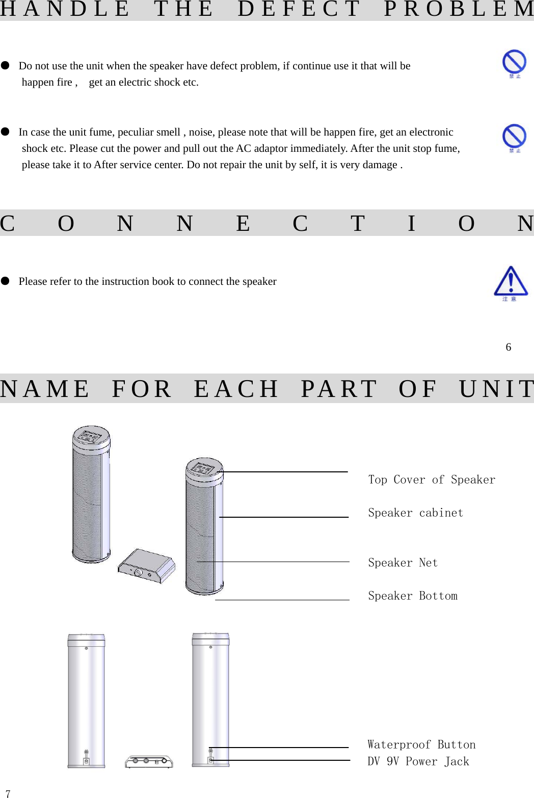 HANDLE THE DEFECT PROBLEM  ●  Do not use the unit when the speaker have defect problem, if continue use it that will be   happen fire ,    get an electric shock etc.    ●  In case the unit fume, peculiar smell , noise, please note that will be happen fire, get an electronic   shock etc. Please cut the power and pull out the AC adaptor immediately. After the unit stop fume,   please take it to After service center. Do not repair the unit by self, it is very damage .                                                            CONNECTION   ●  Please refer to the instruction book to connect the speaker                                                                6  NAME FOR EACH PART OF UNIT                                    Top Cover of Speaker                    Speaker cabinet                           Speaker Net                    Speaker Bottom                                                                Waterproof Button             DV 9V Power Jack        7               