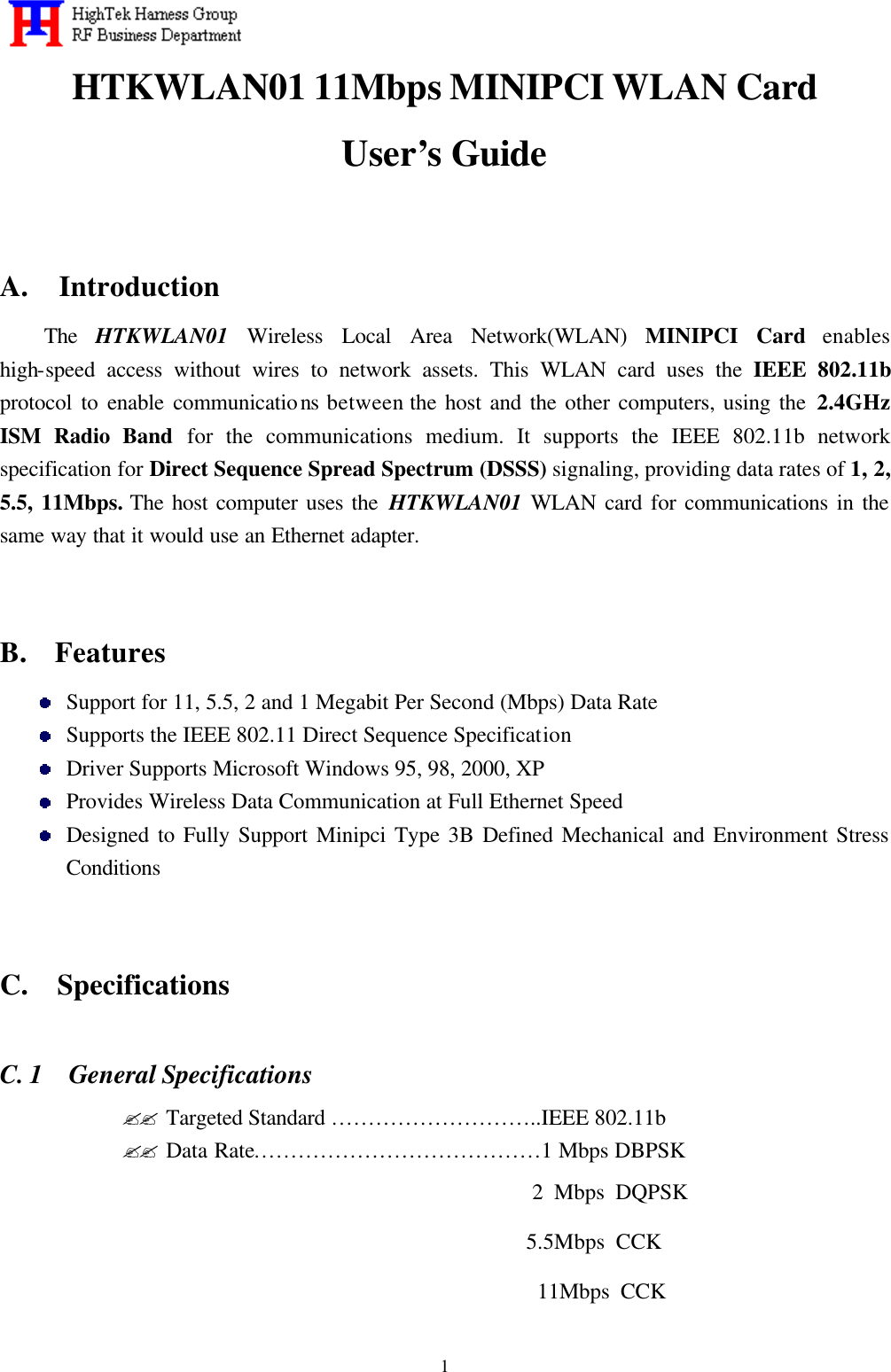   1HTKWLAN01 11Mbps MINIPCI WLAN Card   User’s Guide   A.  Introduction The  HTKWLAN01 Wireless Local Area Network(WLAN) MINIPCI Card enables high-speed access without wires to network assets. This WLAN card uses the IEEE 802.11b protocol to enable communications between the host and the other computers, using the 2.4GHz ISM Radio Band for the communications medium. It supports the IEEE 802.11b network specification for Direct Sequence Spread Spectrum (DSSS) signaling, providing data rates of 1, 2, 5.5, 11Mbps. The host computer uses the HTKWLAN01 WLAN card for communications in the same way that it would use an Ethernet adapter.   B.  Features  Support for 11, 5.5, 2 and 1 Megabit Per Second (Mbps) Data Rate  Supports the IEEE 802.11 Direct Sequence Specification  Driver Supports Microsoft Windows 95, 98, 2000, XP  Provides Wireless Data Communication at Full Ethernet Speed  Designed to Fully Support Minipci Type 3B Defined Mechanical and Environment Stress Conditions   C.  Specifications  C. 1  General Specifications ?? Targeted Standard ………………………..IEEE 802.11b ?? Data Rate…………………………………1 Mbps DBPSK                                            2 Mbps DQPSK                                           5.5Mbps CCK                                            11Mbps CCK 