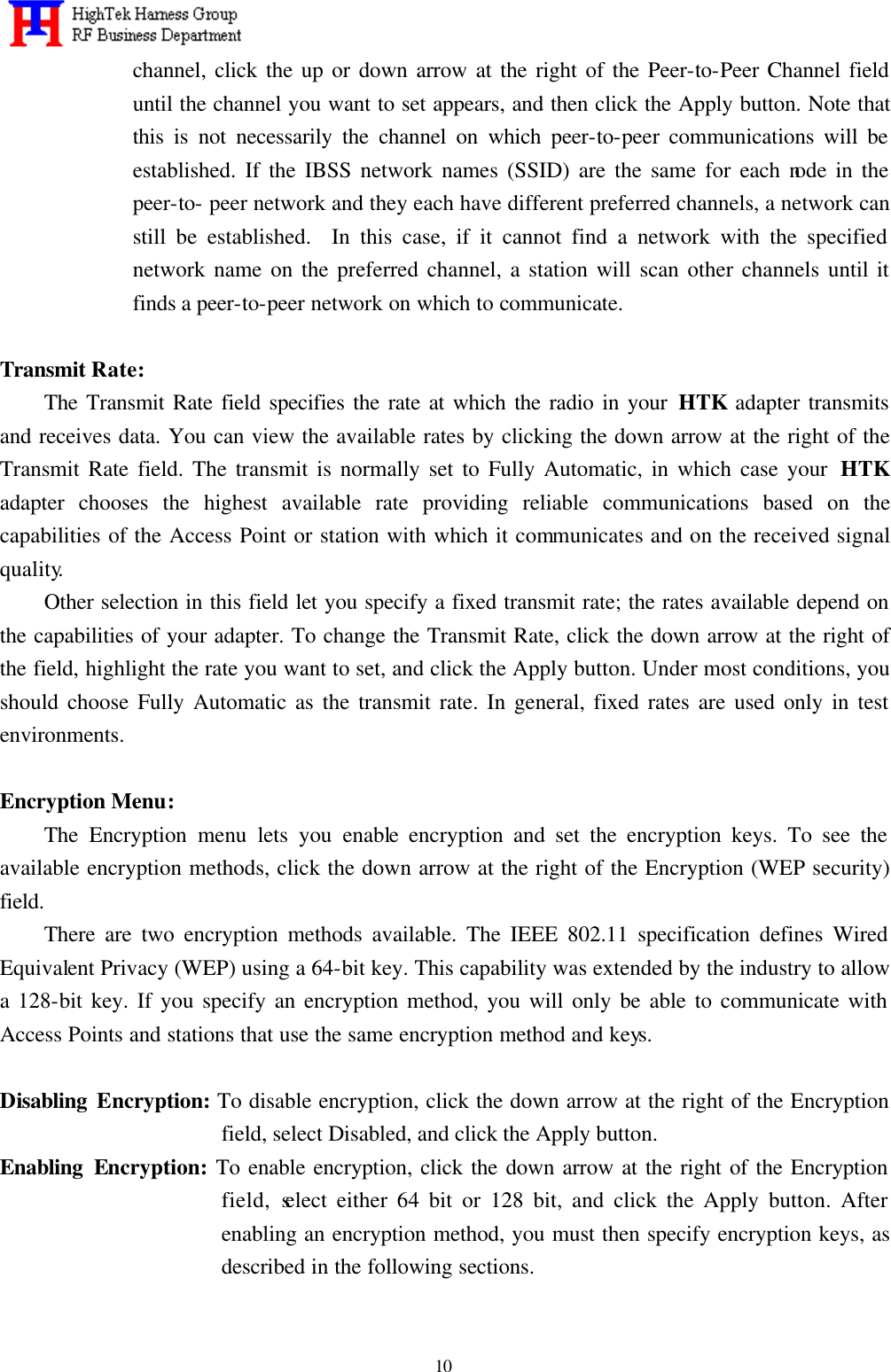   10 channel, click the up or down arrow at the right of the Peer-to-Peer Channel field until the channel you want to set appears, and then click the Apply button. Note that this is not necessarily the channel on which peer-to-peer communications will be established. If the IBSS network names (SSID) are the same for each node in the peer-to- peer network and they each have different preferred channels, a network can still be established.  In this case, if it cannot find a network with the specified network name on the preferred channel, a station will scan other channels until it finds a peer-to-peer network on which to communicate.  Transmit Rate: The Transmit Rate field specifies the rate at which the radio in your HTK adapter transmits and receives data. You can view the available rates by clicking the down arrow at the right of the Transmit Rate field. The transmit is normally set to Fully Automatic, in which case your  HTK adapter chooses the highest available rate providing reliable communications based on the capabilities of the Access Point or station with which it communicates and on the received signal quality. Other selection in this field let you specify a fixed transmit rate; the rates available depend on the capabilities of your adapter. To change the Transmit Rate, click the down arrow at the right of the field, highlight the rate you want to set, and click the Apply button. Under most conditions, you should choose Fully Automatic as the transmit rate. In general, fixed rates are used only in test environments.    Encryption Menu: The Encryption menu lets you enable encryption and set the encryption keys. To see the available encryption methods, click the down arrow at the right of the Encryption (WEP security) field.     There are two encryption methods available. The IEEE 802.11 specification defines Wired Equivalent Privacy (WEP) using a 64-bit key. This capability was extended by the industry to allow a 128-bit key. If you specify an encryption method, you will only be able to communicate with Access Points and stations that use the same encryption method and keys.  Disabling Encryption: To disable encryption, click the down arrow at the right of the Encryption field, select Disabled, and click the Apply button. Enabling Encryption: To enable encryption, click the down arrow at the right of the Encryption field, select either 64 bit or 128 bit, and click the Apply button. After enabling an encryption method, you must then specify encryption keys, as described in the following sections.  