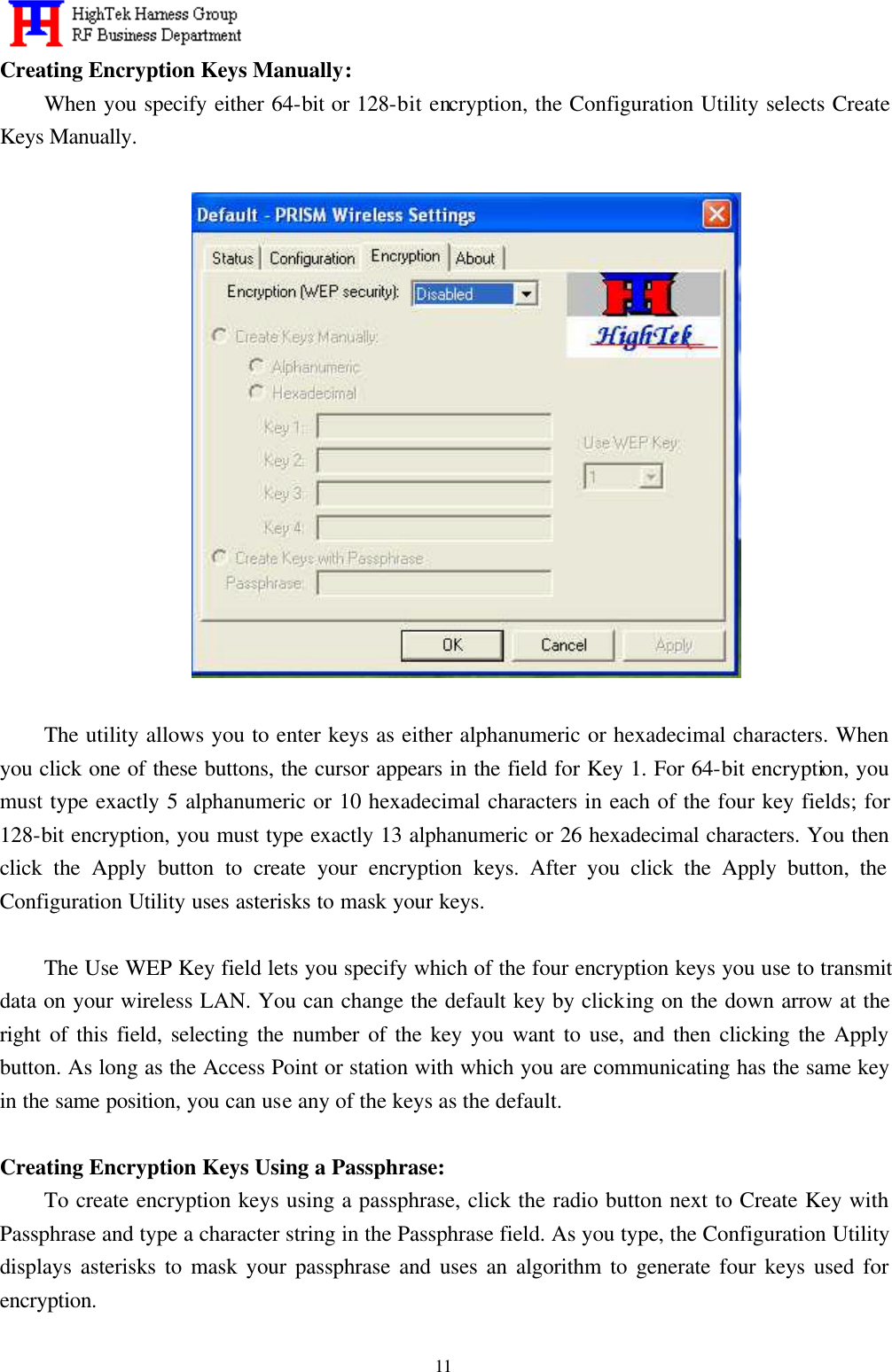   11 Creating Encryption Keys Manually: When you specify either 64-bit or 128-bit encryption, the Configuration Utility selects Create Keys Manually.    The utility allows you to enter keys as either alphanumeric or hexadecimal characters. When you click one of these buttons, the cursor appears in the field for Key 1. For 64-bit encryption, you must type exactly 5 alphanumeric or 10 hexadecimal characters in each of the four key fields; for 128-bit encryption, you must type exactly 13 alphanumeric or 26 hexadecimal characters. You then click the Apply button to create your encryption keys. After you click the Apply button, the Configuration Utility uses asterisks to mask your keys.  The Use WEP Key field lets you specify which of the four encryption keys you use to transmit data on your wireless LAN. You can change the default key by clicking on the down arrow at the right of this field, selecting the number of the key you want to use, and then clicking the Apply button. As long as the Access Point or station with which you are communicating has the same key in the same position, you can use any of the keys as the default.  Creating Encryption Keys Using a Passphrase: To create encryption keys using a passphrase, click the radio button next to Create Key with Passphrase and type a character string in the Passphrase field. As you type, the Configuration Utility displays asterisks to mask your passphrase and uses an algorithm to generate four keys used for encryption. 