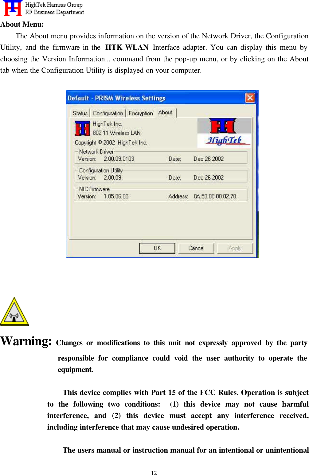   12 About Menu: The About menu provides information on the version of the Network Driver, the Configuration Utility, and the firmware in the  HTK WLAN  Interface adapter. You can display this menu by choosing the Version Information... command from the pop-up menu, or by clicking on the About tab when the Configuration Utility is displayed on your computer.       Warning: Changes or modifications to this unit not expressly approved by the party responsible for compliance could void the user authority to operate the equipment.  This device complies with Part 15 of the FCC Rules. Operation is subject to the following two conditions:  (1) this device may not cause harmful interference, and (2) this device must accept any interference received, including interference that may cause undesired operation.  The users manual or instruction manual for an intentional or unintentional 