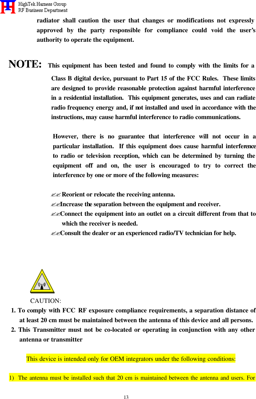   13 radiator shall caution the user that changes or modifications not expressly approved by the party responsible for compliance could void the user’s authority to operate the equipment.  NOTE:  This equipment has been tested and found to comply with the limits for a Class B digital device, pursuant to Part 15 of the FCC Rules.  These limits are designed to provide reasonable protection against harmful interference in a residential installation.  This equipment generates, uses and can radiate radio frequency energy and, if not installed and used in accordance with the instructions, may cause harmful interference to radio communications.  However, there is no guarantee that interference will not occur in a particular installation.  If this equipment does cause harmful interference to radio or television reception, which can be determined by turning the equipment off and on, the user is encouraged to try to correct the interference by one or more of the following measures:  ??Reorient or relocate the receiving antenna. ??Increase the separation between the equipment and receiver. ??Connect the equipment into an outlet on a circuit different from that to  which the receiver is needed. ??Consult the dealer or an experienced radio/TV technician for help.     CAUTION: 1. To comply with FCC RF exposure compliance requirements, a separation distance of at least 20 cm must be maintained between the antenna of this device and all persons. 2. This Transmitter must not be co-located or operating in conjunction with any other antenna or transmitter    This device is intended only for OEM integrators under the following conditions:  1)  The antenna must be installed such that 20 cm is maintained between the antenna and users. For 