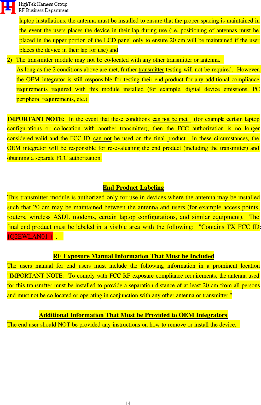   14 laptop installations, the antenna must be installed to ensure that the proper spacing is maintained in the event the users places the device in their lap during use (i.e. positioning of antennas must be placed in the upper portion of the LCD panel only to ensure 20 cm will be maintained if the user places the device in their lap for use) and 2)  The transmitter module may not be co-located with any other transmitter or antenna.   As long as the 2 conditions above are met, further transmitter testing will not be required.  However, the OEM integrator is still responsible for testing their end-product for any additional compliance requirements required with this module installed (for example, digital device emissions, PC peripheral requirements, etc.).  IMPORTANT NOTE:  In the event that these conditions can not be met   (for example certain laptop configurations or co-location with another transmitter), then the FCC authorization is no longer considered valid and the FCC ID can not be used on the final product.  In these circumstances, the OEM integrator will be responsible for re-evaluating the end product (including the transmitter) and obtaining a separate FCC authorization.   End Product Labeling This transmitter module is authorized only for use in devices where the antenna may be installed such that 20 cm may be maintained between the antenna and users (for example access points, routers, wireless ASDL modems, certain laptop configurations, and similar equipment).  The final end product must be labeled in a visible area with the following:  &quot;Contains TX FCC ID:  {Q2EWLAN01 }&quot;.    RF Exposure Manual Information That Must be Included The users manual for end users must include the following information in a prominent location &quot;IMPORTANT NOTE:  To comply with FCC RF exposure compliance requirements, the antenna used for this transmitter must be installed to provide a separation distance of at least 20 cm from all persons and must not be co-located or operating in conjunction with any other antenna or transmitter.&quot;  Additional Information That Must be Provided to OEM Integrators The end user should NOT be provided any instructions on how to remove or install the device.         